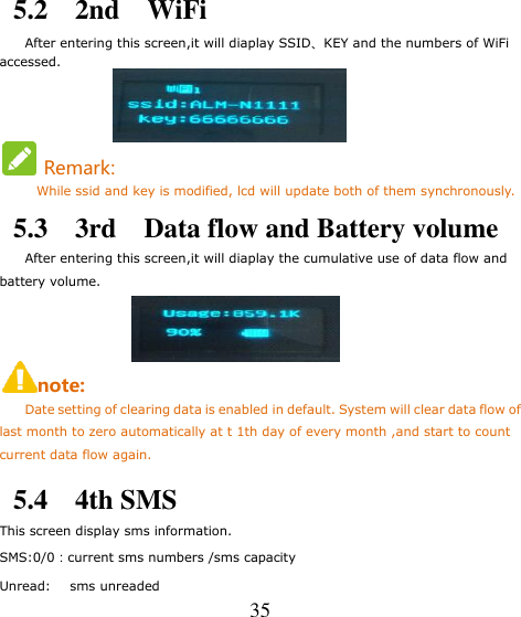   35 5.2    2nd    WiFi       After entering this screen,it will diaplay SSID、KEY and the numbers of WiFi accessed.                   Remark:         While ssid and key is modified, lcd will update both of them synchronously. 5.3    3rd    Data flow and Battery volume     After entering this screen,it will diaplay the cumulative use of data flow and battery volume.                  note:      Date setting of clearing data is enabled in default. System will clear data flow of last month to zero automatically at t 1th day of every month ,and start to count current data flow again.  5.4    4th SMS This screen display sms information. SMS:0/0：current sms numbers /sms capacity Unread:      sms unreaded 