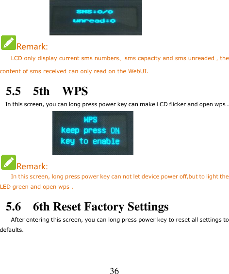   36      Remark:     LCD only display current sms numbers、sms capacity and sms unreaded，the content of sms received can only read on the WebUI. 5.5    5th    WPS   In this screen, you can long press power key can make LCD flicker and open wps .        Remark: In this screen, long press power key can not let device power off,but to light the LED green and open wps . 5.6    6th Reset Factory Settings     After entering this screen, you can long press power key to reset all settings to defaults. 