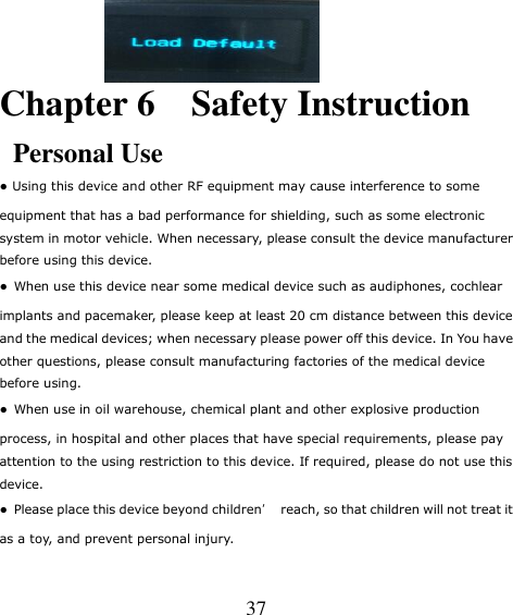   37     Chapter 6    Safety Instruction Personal Use ● Using this device and other RF equipment may cause interference to some equipment that has a bad performance for shielding, such as some electronic system in motor vehicle. When necessary, please consult the device manufacturer before using this device. ●  When use this device near some medical device such as audiphones, cochlear implants and pacemaker, please keep at least 20 cm distance between this device and the medical devices; when necessary please power off this device. In You have other questions, please consult manufacturing factories of the medical device before using. ●  When use in oil warehouse, chemical plant and other explosive production process, in hospital and other places that have special requirements, please pay attention to the using restriction to this device. If required, please do not use this device. ●  Please place this device beyond children’  reach, so that children will not treat it as a toy, and prevent personal injury. 