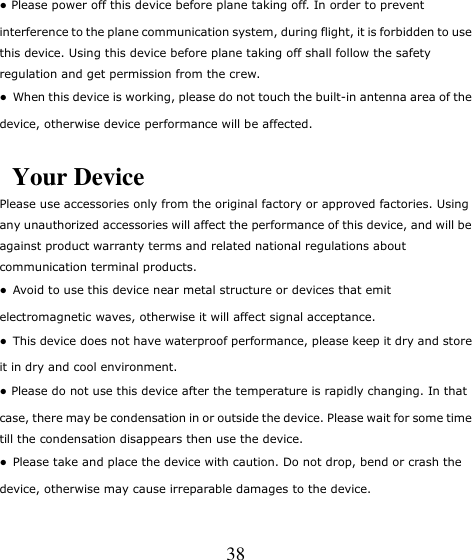   38 ● Please power off this device before plane taking off. In order to prevent interference to the plane communication system, during flight, it is forbidden to use this device. Using this device before plane taking off shall follow the safety regulation and get permission from the crew. ●  When this device is working, please do not touch the built-in antenna area of the device, otherwise device performance will be affected.  Your Device Please use accessories only from the original factory or approved factories. Using any unauthorized accessories will affect the performance of this device, and will be against product warranty terms and related national regulations about communication terminal products. ●  Avoid to use this device near metal structure or devices that emit electromagnetic waves, otherwise it will affect signal acceptance. ●  This device does not have waterproof performance, please keep it dry and store it in dry and cool environment. ● Please do not use this device after the temperature is rapidly changing. In that case, there may be condensation in or outside the device. Please wait for some time till the condensation disappears then use the device. ●  Please take and place the device with caution. Do not drop, bend or crash the device, otherwise may cause irreparable damages to the device. 