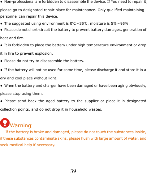  39 ●  Non-professional are forbidden to disassemble the device. If You need to repair it, please go to designated repair place for maintenance. Only qualified maintaining personnel can repair this device. ●  The suggested using environment is 0℃～35℃, moisture is 5％～95％. ●  Please do not short-circuit the battery to prevent battery damages, generation of heat and fire. ●  It is forbidden to place the battery under high temperature environment or drop it in fire to prevent explosion. ●  Please do not try to disassemble the battery. ●  If the battery will not be used for some time, please discharge it and store it in a dry and cool place without light. ●  When the battery and charger have been damaged or have been aging obviously, please stop using them. ●  Please  send  back  the  aged  battery  to  the  supplier  or  place  it  in  designated collection points, and do not drop it in household wastes.  Warning:    If the battery is broke and damaged, please do not touch the substances inside, if these substances contaminate skins, please flush with large amount of water, and seek medical help if necessary.   