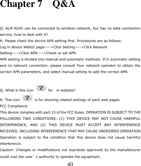   40 Chapter 7    Q&amp;A   Q: ALM-N245 can be connected to wireless network, but has no data connection service, how to deal with it? A: Please check the device APN setting first. Procedures are as follows: Log in device WebUI page----&gt;Click Setting----&gt;Click Network Setting----&gt;Click APN----&gt;Check or set APN APN setting is divided into manual and automatic methods. If in automatic setting and no network connection, please  consult  Your network operator to  obtain the correct APN parameters, and select manual setting to add the correct APN.  Q: What is this icon    for    in website? A: This icon   is for showing related settings of each web pages. FCC Compliance This device complies with part 15 of the FCC Rules. OPERATION IS SUBJECT TO THE FOLLOWING  TWO  CONDITIONS:  (1)  THIS  DEVICE  MAY  NOT  CAUSE  HARMFUL INTERFERENCE,  AND  (2)  THIS  DEVICE  MUST  ACCEPT  ANY  INTERFERENCE RECEIVED, INCLUDING INTERFERENCE THAT MAY CAUSE UNDESIRED OPERATION. Operation  is  subject  to  the  condition  that  this  device  does  not  cause  harmful interference. Caution: Changes or modifications not expressly approved by the manufacturer could void the user’s authority to operate the equipment. 