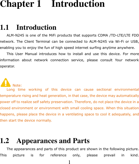     1 Chapter 1    Introduction  1.1    Introduction     ALM-N245 is one of the MiFi products that supports CDMA /TD-LTE/LTE FDD network.  The  Client Terminal  can  be  connected to  ALM-N245  via  Wi-Fi  or  USB, enabling you to enjoy the fun of high speed internet surfing anytime anywhere.     This  User  Manual  introduces  how  to  install  and  use  this  device.  For  more information  about  network  connection  service,  please  consult  Your  network operator.    Note:     Long  time  working  of  this  device  can  cause  sectional  environmental temperature rising and heat generation, in that case, the device may automatically power off to realize self safety preservation. Therefore, do not place the device in a closed environment or environment with small cooling space. When this situation happens, please place the device in a ventilating space to cool it adequately, and then start the device normally.  1.2    Appearances and Parts     The appearances and parts of this product are shown in the following picture. This  picture  is  for  reference  only,  please  prevail  in  kind.