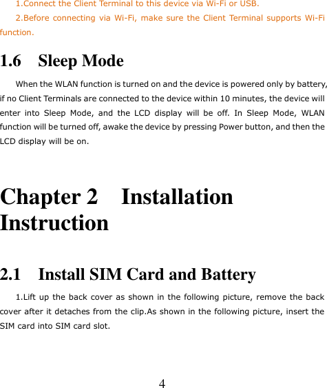   4     1.Connect the Client Terminal to this device via Wi-Fi or USB.     2.Before connecting via Wi-Fi, make  sure the Client Terminal supports Wi-Fi function. 1.6    Sleep Mode When the WLAN function is turned on and the device is powered only by battery, if no Client Terminals are connected to the device within 10 minutes, the device will enter  into  Sleep  Mode,  and  the  LCD  display  will  be  off.  In  Sleep  Mode,  WLAN function will be turned off, awake the device by pressing Power button, and then the LCD display will be on.  Chapter 2    Installation Instruction  2.1    Install SIM Card and Battery     1.Lift up the back cover as shown in the following picture, remove the back cover after it detaches from the clip.As shown in the following picture, insert the SIM card into SIM card slot. 