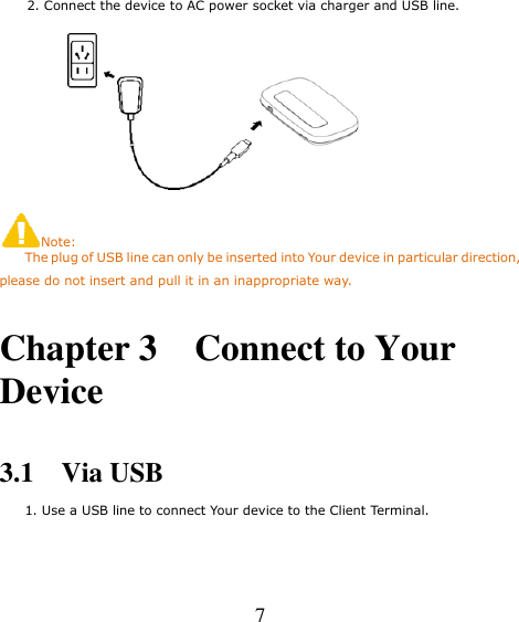   7   2. Connect the device to AC power socket via charger and USB line.  Note:     The plug of USB line can only be inserted into Your device in particular direction, please do not insert and pull it in an inappropriate way.  Chapter 3    Connect to Your Device  3.1    Via USB     1. Use a USB line to connect Your device to the Client Terminal. 
