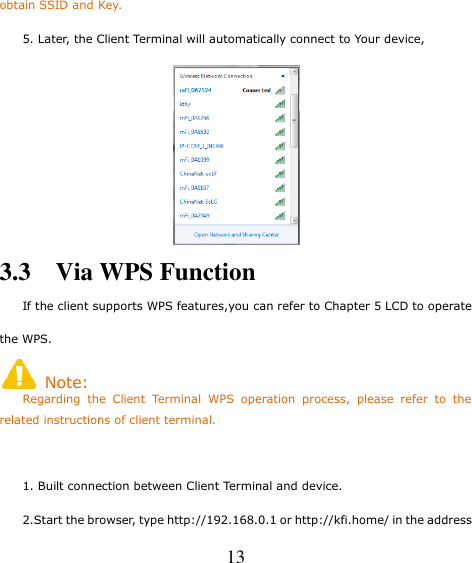   13 obtain SSID and Key.     5. Later, the Client Terminal will automatically connect to Your device,  3.3    Via WPS Function                                                                              If the client supports WPS features,you can refer to Chapter 5 LCD to operate the WPS.   Note:     Regarding  the  Client  Terminal  WPS  operation  process,  please  refer  to  the related instructions of client terminal.      1. Built connection between Client Terminal and device.     2.Start the browser, type http://192.168.0.1 or http://kfi.home/ in the address 