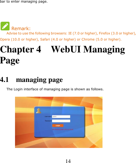   14 bar to enter managing page.    Remark: Advise to use the following browsers: IE (7.0 or higher), Firefox (3.0 or higher), Opera (10.0 or higher), Safari (4.0 or higher) or Chrome (5.0 or higher). Chapter 4    WebUI Managing Page  4.1    managing page     The Login interface of managing page is shown as follows.        