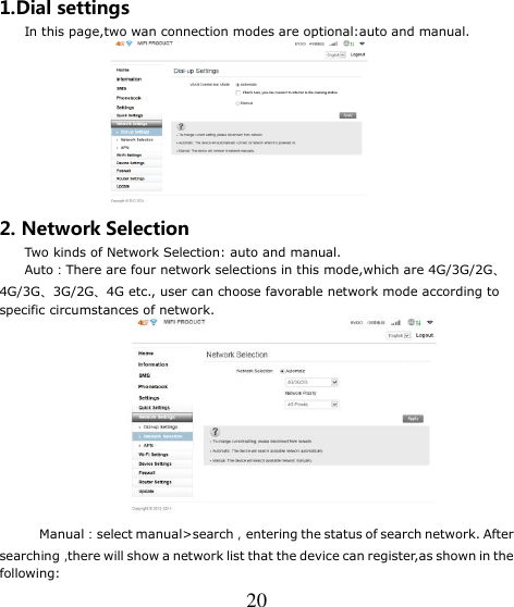   20 1.Dial settings     In this page,two wan connection modes are optional:auto and manual.  2. Network Selection     Two kinds of Network Selection: auto and manual.     Auto：There are four network selections in this mode,which are 4G/3G/2G、4G/3G、3G/2G、4G etc., user can choose favorable network mode according to specific circumstances of network.    Manual：select manual&gt;search，entering the status of search network. After   searching，there will show a network list that the device can register,as shown in the following:   