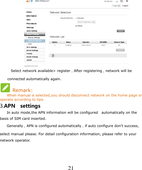   21  Select network available&gt; register，After registering，network will be connected automatically again.   Remark: When manual is selected,you should disconnect network on the home page or operate according to tips. 3.APN    settings     In auto mode,the APN information will be configured   automatically on the   basis of SIM card inserted.     Generally，APN is configured automatically，if auto configure don&apos;t success, select manual please. For detail configuration information, please refer to your network operator. 