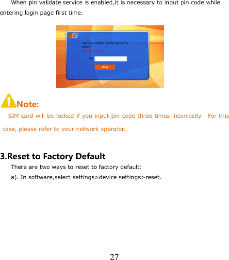   27  When pin validate service is enabled,it is necessary to input pin code while entering login page first time.  Note: SIM card will be locked if you input pin code three times incorrectly.   For this case, please refer to your network operator.  3.Reset to Factory Default There are two ways to reset to factory default: a). In software,select settings&gt;device settings&gt;reset. 