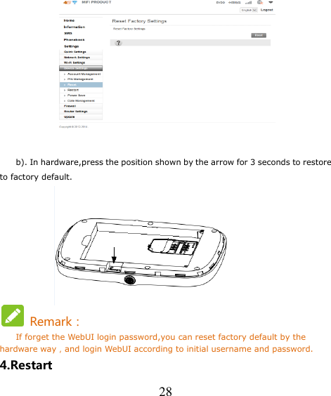   28   b). In hardware,press the position shown by the arrow for 3 seconds to restore to factory default.        Remark： If forget the WebUI login password,you can reset factory default by the hardware way，and login WebUI according to initial username and password. 4.Restart 