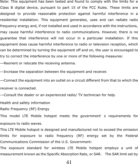   41 Note: This equipment has been tested and found to comply with the limits for a Class  B  digital  device,  pursuant  to  part  15  of  the  FCC  Rules.  These  limits  are designed  to  provide  reasonable  protection  against  harmful  interference  in  a residential  installation.  This  equipment  generates,  uses  and  can  radiate  radio frequency energy and, if not installed and used in accordance with the instructions, may  cause  harmful  interference  to  radio  communications. However,  there  is  no guarantee  that  interference  will  not  occur  in  a  particular  installation.  If  this equipment does cause harmful interference to radio or television reception, which can be determined by turning the equipment off and on, the user is encouraged to try to correct the interference by one or more of the following measures: —Reorient or relocate the receiving antenna. —Increase the separation between the equipment and receiver. —Connect the equipment into an outlet on a circuit different from that to which the receiver is connected. —Consult the dealer or an experienced radio/ TV technician for help. Health and safety information Radio Frequency (RF) Energy This  model  LTE  Mobile  hotspot  meets  the  government’s  requirements  for exposure to radio waves. This LTE Mobile hotspot is designed and manufactured not to exceed the emission limits  for  exposure  to  radio  frequency  (RF)  energy  set  by  the  Federal Communications Commission of the U.S. Government: The  exposure  standard  for  wireless  LTE  Mobile  hotspot  employs  a  unit  of measurement known as the Specific Absorption Rate, or SAR.   The SAR limit set by 
