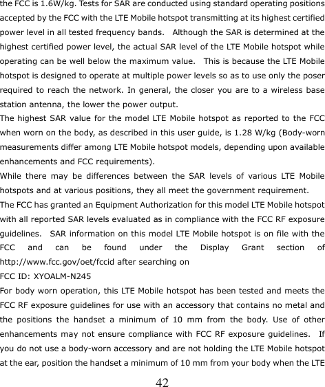   42 the FCC is 1.6W/kg. Tests for SAR are conducted using standard operating positions accepted by the FCC with the LTE Mobile hotspot transmitting at its highest certified power level in all tested frequency bands.    Although the SAR is determined at the highest certified power level, the actual SAR level of the LTE Mobile hotspot while operating can be well below the maximum value.   This is because the LTE Mobile hotspot is designed to operate at multiple power levels so as to use only the poser required to reach the network. In general, the closer you are to a wireless base station antenna, the lower the power output. The highest SAR value for the model LTE Mobile hotspot as  reported to the FCC when worn on the body, as described in this user guide, is 1.28 W/kg (Body-worn measurements differ among LTE Mobile hotspot models, depending upon available enhancements and FCC requirements). While  there  may  be  differences  between  the  SAR  levels  of  various  LTE  Mobile hotspots and at various positions, they all meet the government requirement. The FCC has granted an Equipment Authorization for this model LTE Mobile hotspot with all reported SAR levels evaluated as in compliance with the FCC RF exposure guidelines.    SAR information on this model LTE Mobile hotspot is on file with the FCC  and  can  be  found  under  the  Display  Grant  section  of http://www.fcc.gov/oet/fccid after searching on  FCC ID: XYOALM-N245 For body worn operation, this LTE Mobile hotspot has been tested and meets the FCC RF exposure guidelines for use with an accessory that contains no metal and the  positions  the  handset  a  minimum  of  10  mm  from  the  body.  Use  of  other enhancements may not ensure compliance with FCC RF exposure guidelines.    If you do not use a body-worn accessory and are not holding the LTE Mobile hotspot at the ear, position the handset a minimum of 10 mm from your body when the LTE 