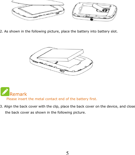   5  2. As shown in the following picture, place the battery into battery slot.                           Remark     Please insert the metal contact end of the battery first. 3. Align the back cover with the clip, place the back cover on the device, and close the back cover as shown in the following picture. 