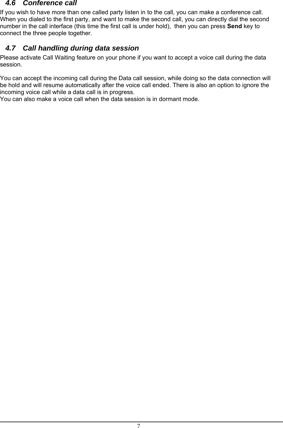 7 4.6 Conference call If you wish to have more than one called party listen in to the call, you can make a conference call.  When you dialed to the first party, and want to make the second call, you can directly dial the second number in the call interface (this time the first call is under hold),  then you can press Send key to connect the three people together. 4.7  Call handling during data session Please activate Call Waiting feature on your phone if you want to accept a voice call during the data session.  You can accept the incoming call during the Data call session, while doing so the data connection will be hold and will resume automatically after the voice call ended. There is also an option to ignore the incoming voice call while a data call is in progress. You can also make a voice call when the data session is in dormant mode.  
