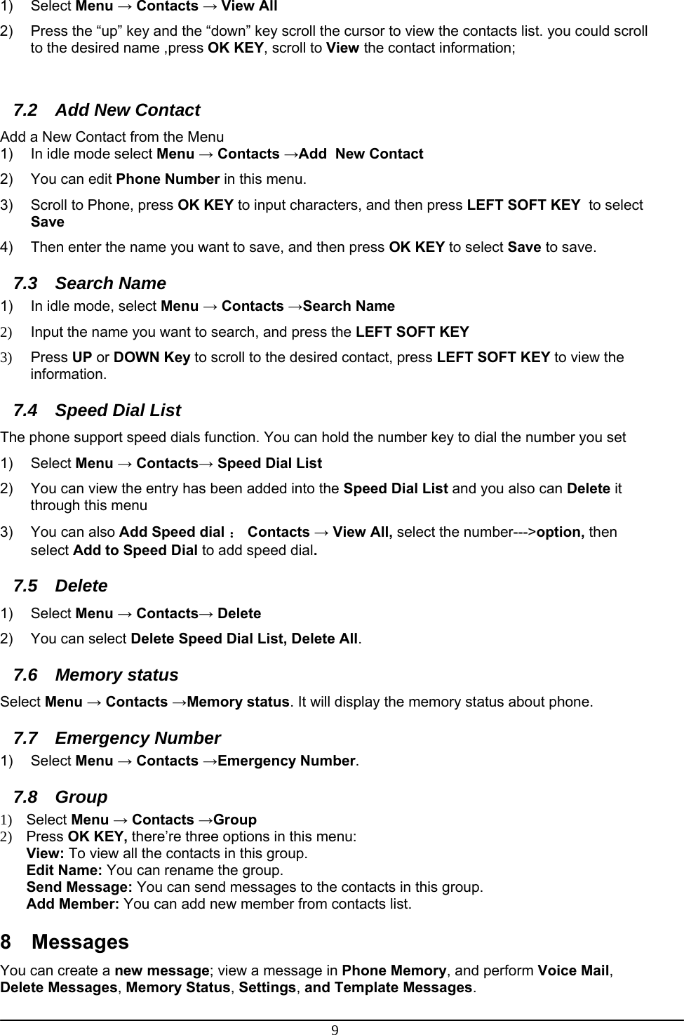 9 1) Select Menu → Contacts → View All 2)  Press the “up” key and the “down” key scroll the cursor to view the contacts list. you could scroll to the desired name ,press OK KEY, scroll to View the contact information;  7.2  Add New Contact Add a New Contact from the Menu 1)  In idle mode select Menu → Contacts →Add  New Contact 2)  You can edit Phone Number in this menu. 3)  Scroll to Phone, press OK KEY to input characters, and then press LEFT SOFT KEY  to select Save 4)  Then enter the name you want to save, and then press OK KEY to select Save to save. 7.3 Search Name 1)  In idle mode, select Menu → Contacts →Search Name 2)  Input the name you want to search, and press the LEFT SOFT KEY 3) Press UP or DOWN Key to scroll to the desired contact, press LEFT SOFT KEY to view the information. 7.4  Speed Dial List The phone support speed dials function. You can hold the number key to dial the number you set 1) Select Menu → Contacts→ Speed Dial List 2)  You can view the entry has been added into the Speed Dial List and you also can Delete it through this menu 3)  You can also Add Speed dial ： Contacts → View All, select the number---&gt;option, then select Add to Speed Dial to add speed dial. 7.5 Delete 1) Select Menu → Contacts→ Delete 2) You can select Delete Speed Dial List, Delete All. 7.6 Memory status Select Menu → Contacts →Memory status. It will display the memory status about phone. 7.7 Emergency Number 1) Select Menu → Contacts →Emergency Number.  7.8 Group 1) Select Menu → Contacts →Group 2) Press OK KEY, there’re three options in this menu: View: To view all the contacts in this group. Edit Name: You can rename the group. Send Message: You can send messages to the contacts in this group. Add Member: You can add new member from contacts list. 8 Messages You can create a new message; view a message in Phone Memory, and perform Voice Mail, Delete Messages, Memory Status, Settings, and Template Messages. 