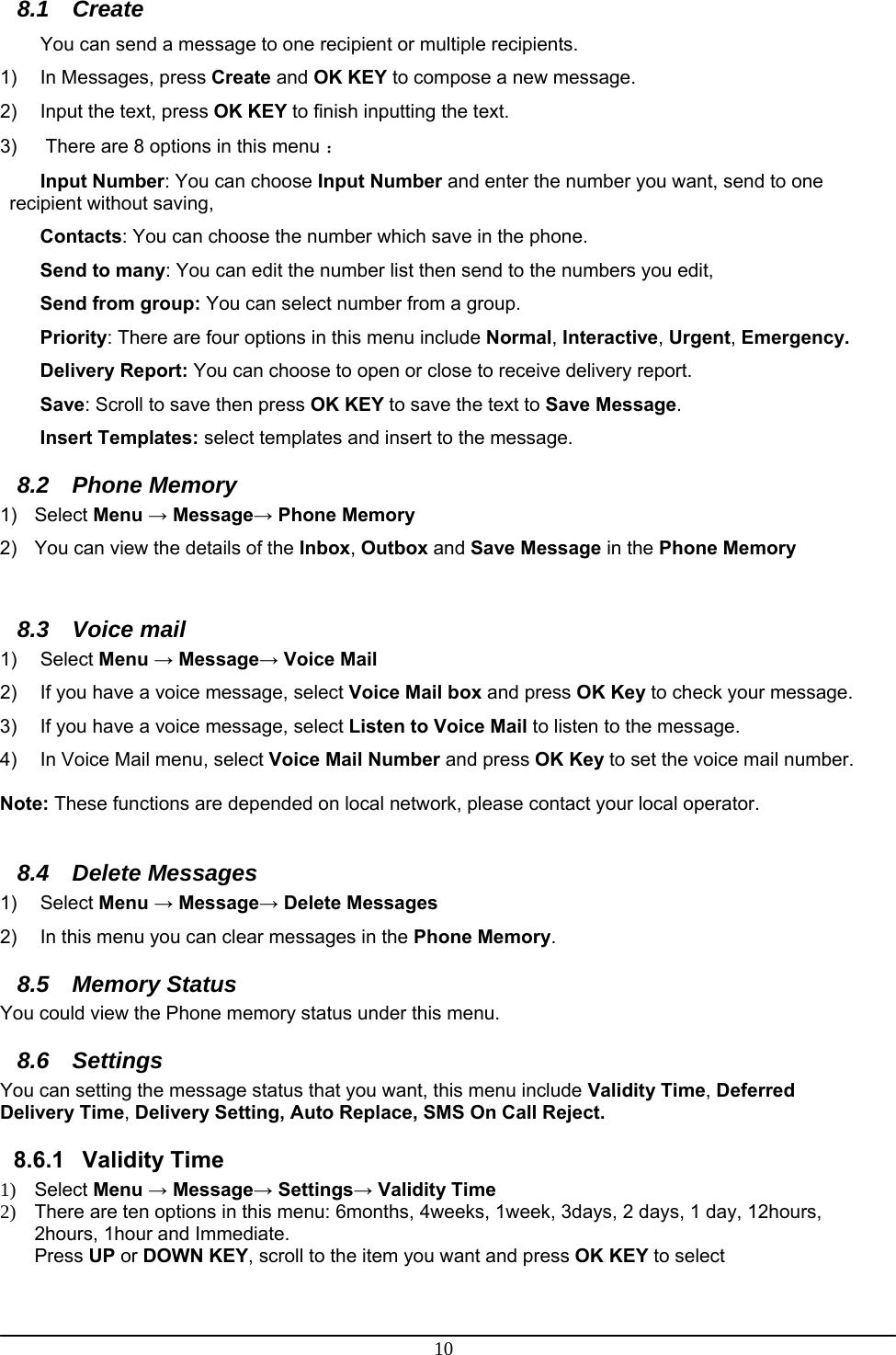 10 8.1 Create You can send a message to one recipient or multiple recipients. 1)  In Messages, press Create and OK KEY to compose a new message. 2)  Input the text, press OK KEY to finish inputting the text. 3)   There are 8 options in this menu ： Input Number: You can choose Input Number and enter the number you want, send to one recipient without saving, Contacts: You can choose the number which save in the phone. Send to many: You can edit the number list then send to the numbers you edit, Send from group: You can select number from a group. Priority: There are four options in this menu include Normal, Interactive, Urgent, Emergency. Delivery Report: You can choose to open or close to receive delivery report. Save: Scroll to save then press OK KEY to save the text to Save Message. Insert Templates: select templates and insert to the message. 8.2 Phone Memory  1) Select Menu → Message→ Phone Memory 2)  You can view the details of the Inbox, Outbox and Save Message in the Phone Memory  8.3 Voice mail 1) Select Menu → Message→ Voice Mail 2)  If you have a voice message, select Voice Mail box and press OK Key to check your message. 3)  If you have a voice message, select Listen to Voice Mail to listen to the message. 4)  In Voice Mail menu, select Voice Mail Number and press OK Key to set the voice mail number.  Note: These functions are depended on local network, please contact your local operator.  8.4 Delete Messages 1) Select Menu → Message→ Delete Messages 2)  In this menu you can clear messages in the Phone Memory. 8.5 Memory Status You could view the Phone memory status under this menu. 8.6 Settings You can setting the message status that you want, this menu include Validity Time, Deferred Delivery Time, Delivery Setting, Auto Replace, SMS On Call Reject. 8.6.1 Validity Time 1) Select Menu → Message→ Settings→ Validity Time 2)  There are ten options in this menu: 6months, 4weeks, 1week, 3days, 2 days, 1 day, 12hours, 2hours, 1hour and Immediate. Press UP or DOWN KEY, scroll to the item you want and press OK KEY to select  