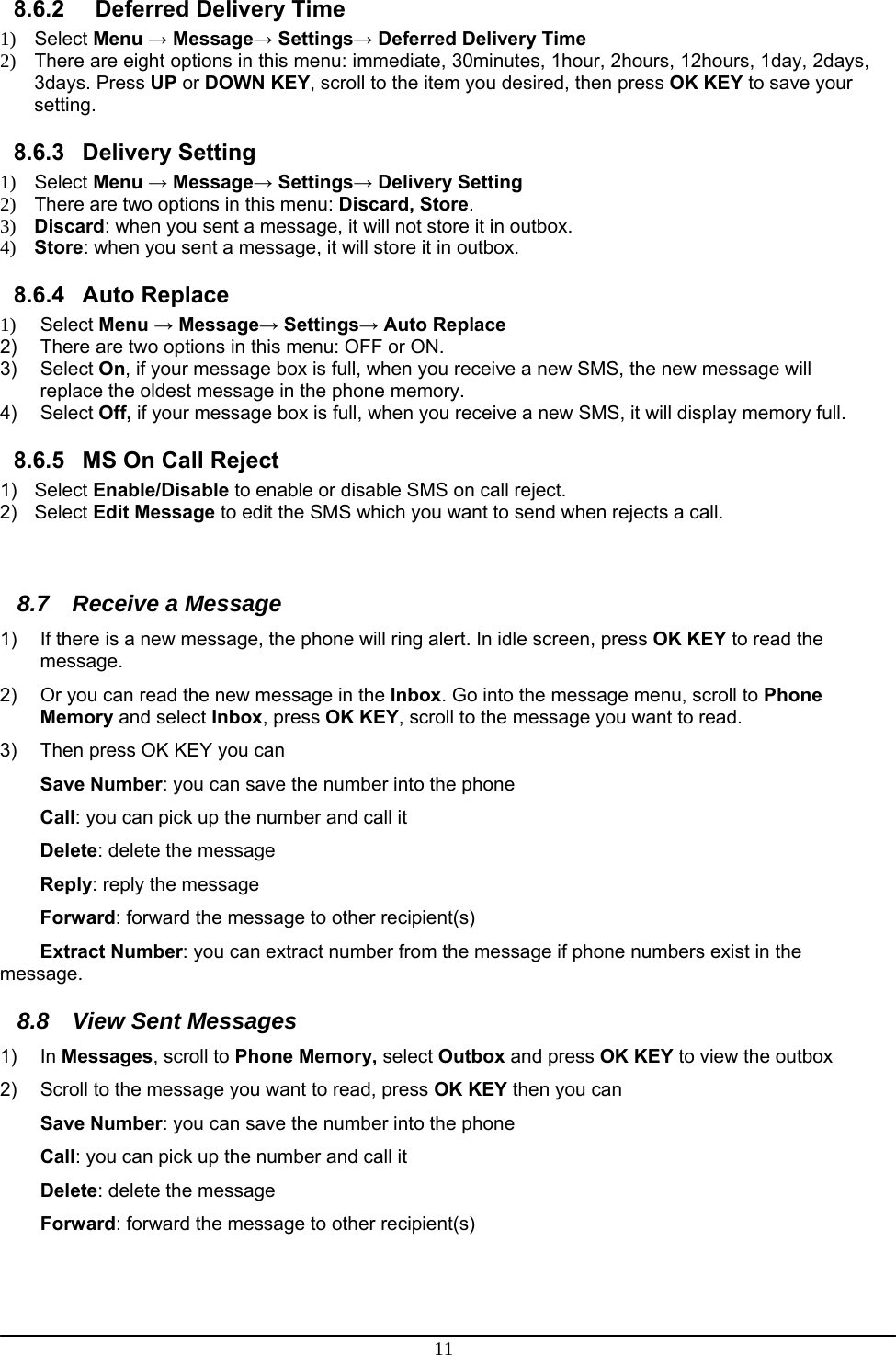 11 8.6.2    Deferred Delivery Time 1) Select Menu → Message→ Settings→ Deferred Delivery Time 2)  There are eight options in this menu: immediate, 30minutes, 1hour, 2hours, 12hours, 1day, 2days, 3days. Press UP or DOWN KEY, scroll to the item you desired, then press OK KEY to save your setting. 8.6.3 Delivery Setting 1) Select Menu → Message→ Settings→ Delivery Setting 2)  There are two options in this menu: Discard, Store. 3) Discard: when you sent a message, it will not store it in outbox. 4) Store: when you sent a message, it will store it in outbox. 8.6.4 Auto Replace 1) Select Menu → Message→ Settings→ Auto Replace 2)  There are two options in this menu: OFF or ON.  3) Select On, if your message box is full, when you receive a new SMS, the new message will replace the oldest message in the phone memory. 4) Select Off, if your message box is full, when you receive a new SMS, it will display memory full. 8.6.5  MS On Call Reject 1) Select Enable/Disable to enable or disable SMS on call reject. 2) Select Edit Message to edit the SMS which you want to send when rejects a call.   8.7  Receive a Message 1)  If there is a new message, the phone will ring alert. In idle screen, press OK KEY to read the message. 2)  Or you can read the new message in the Inbox. Go into the message menu, scroll to Phone Memory and select Inbox, press OK KEY, scroll to the message you want to read. 3)  Then press OK KEY you can Save Number: you can save the number into the phone  Call: you can pick up the number and call it Delete: delete the message Reply: reply the message Forward: forward the message to other recipient(s) Extract Number: you can extract number from the message if phone numbers exist in the message. 8.8 View Sent Messages 1) In Messages, scroll to Phone Memory, select Outbox and press OK KEY to view the outbox  2)  Scroll to the message you want to read, press OK KEY then you can Save Number: you can save the number into the phone Call: you can pick up the number and call it Delete: delete the message Forward: forward the message to other recipient(s)  