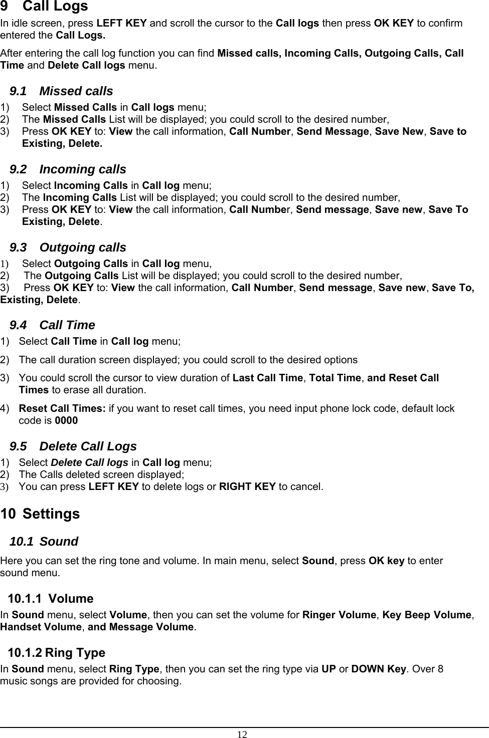 12 9 Call Logs In idle screen, press LEFT KEY and scroll the cursor to the Call logs then press OK KEY to confirm entered the Call Logs. After entering the call log function you can find Missed calls, Incoming Calls, Outgoing Calls, Call Time and Delete Call logs menu. 9.1 Missed calls 1) Select Missed Calls in Call logs menu; 2) The Missed Calls List will be displayed; you could scroll to the desired number, 3) Press OK KEY to: View the call information, Call Number, Send Message, Save New, Save to Existing, Delete. 9.2 Incoming calls 1) Select Incoming Calls in Call log menu; 2) The Incoming Calls List will be displayed; you could scroll to the desired number, 3) Press OK KEY to: View the call information, Call Number, Send message, Save new, Save To Existing, Delete. 9.3 Outgoing calls 1)     Select Outgoing Calls in Call log menu, 2)     The Outgoing Calls List will be displayed; you could scroll to the desired number, 3)     Press OK KEY to: View the call information, Call Number, Send message, Save new, Save To, Existing, Delete. 9.4 Call Time 1) Select Call Time in Call log menu; 2)  The call duration screen displayed; you could scroll to the desired options 3)  You could scroll the cursor to view duration of Last Call Time, Total Time, and Reset Call Times to erase all duration. 4)  Reset Call Times: if you want to reset call times, you need input phone lock code, default lock code is 0000 9.5  Delete Call Logs 1) Select Delete Call logs in Call log menu; 2)  The Calls deleted screen displayed;  3)  You can press LEFT KEY to delete logs or RIGHT KEY to cancel.   10 Settings 10.1 Sound Here you can set the ring tone and volume. In main menu, select Sound, press OK key to enter sound menu. 10.1.1  Volume In Sound menu, select Volume, then you can set the volume for Ringer Volume, Key Beep Volume, Handset Volume, and Message Volume. 10.1.2 Ring Type In Sound menu, select Ring Type, then you can set the ring type via UP or DOWN Key. Over 8 music songs are provided for choosing. 