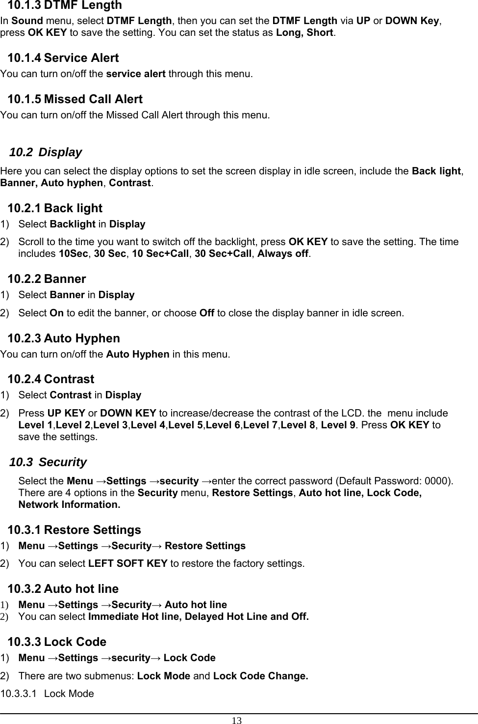 13 10.1.3 DTMF Length In Sound menu, select DTMF Length, then you can set the DTMF Length via UP or DOWN Key, press OK KEY to save the setting. You can set the status as Long, Short.  10.1.4 Service Alert You can turn on/off the service alert through this menu. 10.1.5 Missed Call Alert You can turn on/off the Missed Call Alert through this menu.  10.2 Display Here you can select the display options to set the screen display in idle screen, include the Back light, Banner, Auto hyphen, Contrast. 10.2.1 Back light 1) Select Backlight in Display 2)  Scroll to the time you want to switch off the backlight, press OK KEY to save the setting. The time includes 10Sec, 30 Sec, 10 Sec+Call, 30 Sec+Call, Always off. 10.2.2 Banner 1) Select Banner in Display 2) Select On to edit the banner, or choose Off to close the display banner in idle screen. 10.2.3 Auto Hyphen You can turn on/off the Auto Hyphen in this menu. 10.2.4 Contrast 1) Select Contrast in Display 2) Press UP KEY or DOWN KEY to increase/decrease the contrast of the LCD. the  menu include  Level 1,Level 2,Level 3,Level 4,Level 5,Level 6,Level 7,Level 8, Level 9. Press OK KEY to save the settings. 10.3 Security Select the Menu →Settings →security →enter the correct password (Default Password: 0000). There are 4 options in the Security menu, Restore Settings, Auto hot line, Lock Code, Network Information. 10.3.1 Restore Settings 1)  Menu →Settings →Security→ Restore Settings 2) You can select LEFT SOFT KEY to restore the factory settings. 10.3.2 Auto hot line 1) Menu →Settings →Security→ Auto hot line 2) You can select Immediate Hot line, Delayed Hot Line and Off. 10.3.3 Lock Code 1)  Menu →Settings →security→ Lock Code 2)  There are two submenus: Lock Mode and Lock Code Change. 10.3.3.1 Lock Mode 