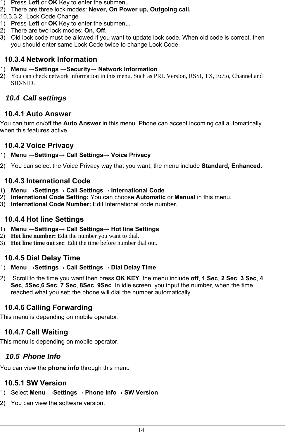 14 1) Press Left or OK Key to enter the submenu. 2)  There are three lock modes: Never, On Power up, Outgoing call. 10.3.3.2 Lock Code Change 1) Press Left or OK Key to enter the submenu. 2)  There are two lock modes: On, Off. 3)  Old lock code must be allowed if you want to update lock code. When old code is correct, then you should enter same Lock Code twice to change Lock Code. 10.3.4 Network Information 1)  Menu →Settings →Security→ Network Information 2)  You can check network information in this menu. Such as PRL Version, RSSI, TX, Ec/Io, Channel and SID/NID. 10.4 Call settings 10.4.1 Auto Answer You can turn on/off the Auto Answer in this menu. Phone can accept incoming call automatically when this features active. 10.4.2 Voice Privacy 1)  Menu →Settings→ Call Settings→ Voice Privacy 2)  You can select the Voice Privacy way that you want, the menu include Standard, Enhanced. 10.4.3 International Code 1) Menu →Settings→ Call Settings→ International Code 2)  International Code Setting: You can choose Automatic or Manual in this menu. 3)  International Code Number: Edit International code number. 10.4.4 Hot line Settings 1) Menu →Settings→ Call Settings→ Hot line Settings 2) Hot line number: Edit the number you want to dial. 3) Hot line time out sec: Edit the time before number dial out. 10.4.5 Dial Delay Time 1)  Menu →Settings→ Call Settings→ Dial Delay Time 2)   Scroll to the time you want then press OK KEY, the menu include off, 1 Sec, 2 Sec, 3 Sec, 4 Sec, 5Sec,6 Sec, 7 Sec, 8Sec, 9Sec. In idle screen, you input the number, when the time reached what you set; the phone will dial the number automatically.  10.4.6 Calling Forwarding This menu is depending on mobile operator. 10.4.7 Call Waiting This menu is depending on mobile operator. 10.5 Phone Info You can view the phone info through this menu 10.5.1 SW Version 1) Select Menu →Settings→ Phone Info→ SW Version 2)  You can view the software version. 