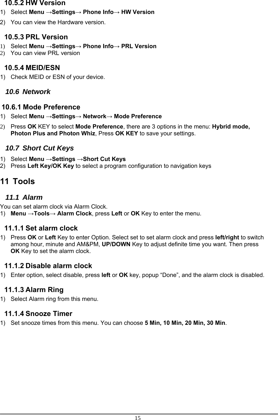 15 10.5.2 HW Version 1) Select Menu →Settings→ Phone Info→ HW Version 2)  You can view the Hardware version. 10.5.3 PRL Version 1) Select Menu →Settings→ Phone Info→ PRL Version 2)  You can view PRL version 10.5.4 MEID/ESN 1)  Check MEID or ESN of your device. 10.6 Network 10.6.1 Mode Preference 1) Select Menu →Settings→ Network→ Mode Preference  2) Press OK KEY to select Mode Preference, there are 3 options in the menu: Hybrid mode, Photon Plus and Photon Whiz, Press OK KEY to save your settings. 10.7 Short Cut Keys 1) Select Menu →Settings →Short Cut Keys 2) Press Left Key/OK Key to select a program configuration to navigation keys   11 Tools 11.1 Alarm You can set alarm clock via Alarm Clock. 1)  Menu →Tools→ Alarm Clock, press Left or OK Key to enter the menu. 11.1.1 Set alarm clock 1) Press OK or Left Key to enter Option. Select set to set alarm clock and press left/right to switch among hour, minute and AM&amp;PM, UP/DOWN Key to adjust definite time you want. Then press OK Key to set the alarm clock. 11.1.2 Disable alarm clock  1)  Enter option, select disable, press left or OK key, popup “Done”, and the alarm clock is disabled. 11.1.3 Alarm Ring 1)  Select Alarm ring from this menu. 11.1.4 Snooze Timer 1)  Set snooze times from this menu. You can choose 5 Min, 10 Min, 20 Min, 30 Min.