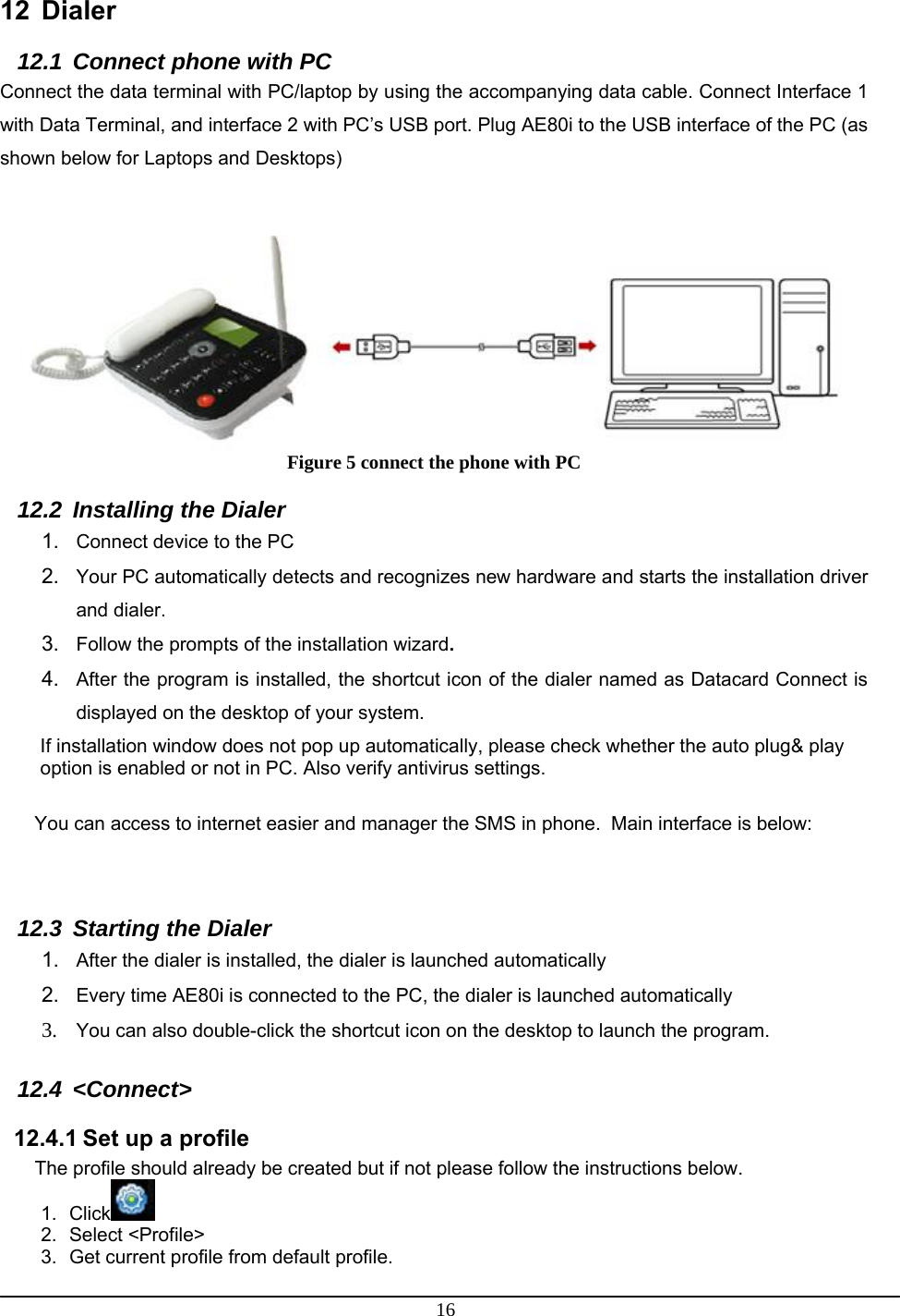 16  12 Dialer 12.1  Connect phone with PC Connect the data terminal with PC/laptop by using the accompanying data cable. Connect Interface 1 with Data Terminal, and interface 2 with PC’s USB port. Plug AE80i to the USB interface of the PC (as shown below for Laptops and Desktops)    Figure 5 connect the phone with PC 12.2  Installing the Dialer 1.  Connect device to the PC 2.  Your PC automatically detects and recognizes new hardware and starts the installation driver and dialer. 3.  Follow the prompts of the installation wizard. 4.  After the program is installed, the shortcut icon of the dialer named as Datacard Connect is displayed on the desktop of your system. If installation window does not pop up automatically, please check whether the auto plug&amp; play option is enabled or not in PC. Also verify antivirus settings.  You can access to internet easier and manager the SMS in phone.  Main interface is below:  12.3  Starting the Dialer 1.  After the dialer is installed, the dialer is launched automatically 2.  Every time AE80i is connected to the PC, the dialer is launched automatically 3. You can also double-click the shortcut icon on the desktop to launch the program.  12.4  &lt;Connect&gt;    12.4.1 Set up a profile The profile should already be created but if not please follow the instructions below. 1. Click  2. Select &lt;Profile&gt; 3.  Get current profile from default profile. 