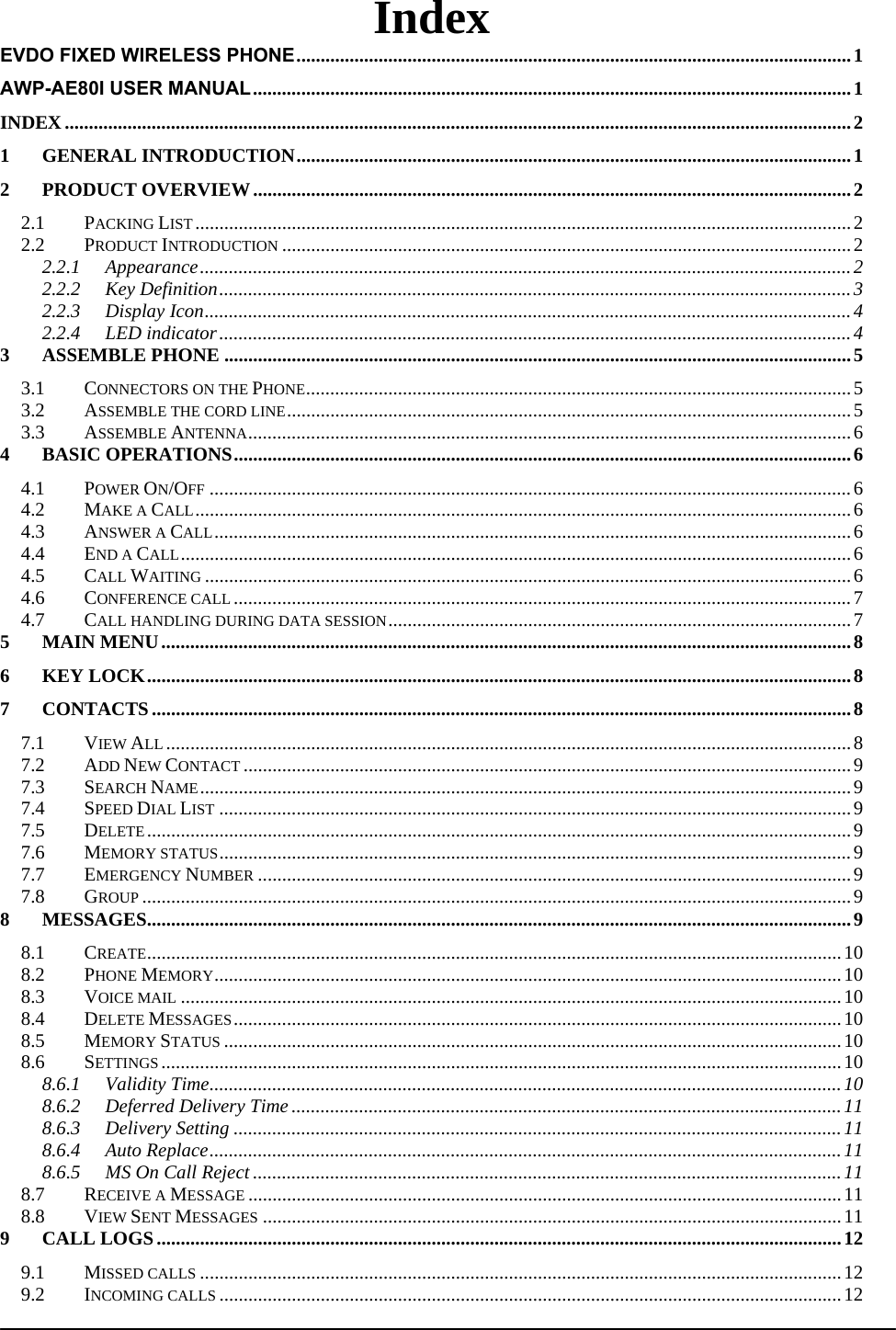  Index EVDO FIXED WIRELESS PHONE ................................................................................................................... 1AWP-AE80I USER MANUAL ............................................................................................................................ 1INDEX ................................................................................................................................................................... 21GENERAL INTRODUCTION ................................................................................................................... 12PRODUCT OVERVIEW ............................................................................................................................ 22.1PACKING LIST ........................................................................................................................................ 22.2PRODUCT INTRODUCTION ...................................................................................................................... 22.2.1Appearance ....................................................................................................................................... 22.2.2Key Definition ................................................................................................................................... 32.2.3Display Icon ...................................................................................................................................... 42.2.4LED indicator ................................................................................................................................... 43ASSEMBLE PHONE .................................................................................................................................. 53.1CONNECTORS ON THE PHONE ................................................................................................................. 53.2ASSEMBLE THE CORD LINE .....................................................................................................................  53.3ASSEMBLE ANTENNA ............................................................................................................................. 64BASIC OPERATIONS ................................................................................................................................ 64.1POWER ON/OFF ..................................................................................................................................... 64.2MAKE A CALL ........................................................................................................................................ 64.3ANSWER A CALL .................................................................................................................................... 64.4END A CALL ........................................................................................................................................... 64.5CALL WAITING ...................................................................................................................................... 64.6CONFERENCE CALL ................................................................................................................................ 74.7CALL HANDLING DURING DATA SESSION ................................................................................................ 75MAIN MENU ............................................................................................................................................... 86KEY LOCK .................................................................................................................................................. 87CONTACTS ................................................................................................................................................. 87.1VIEW ALL .............................................................................................................................................. 87.2ADD NEW CONTACT .............................................................................................................................. 9 7.3SEARCH NAME ....................................................................................................................................... 97.4SPEED DIAL LIST ................................................................................................................................... 97.5DELETE .................................................................................................................................................. 97.6MEMORY STATUS ................................................................................................................................... 97.7EMERGENCY NUMBER ........................................................................................................................... 97.8GROUP ................................................................................................................................................... 98MESSAGES .................................................................................................................................................. 98.1CREATE ................................................................................................................................................ 108.2PHONE MEMORY .................................................................................................................................. 108.3VOICE MAIL ......................................................................................................................................... 108.4DELETE MESSAGES .............................................................................................................................. 108.5MEMORY STATUS ................................................................................................................................ 108.6SETTINGS ............................................................................................................................................. 108.6.1Validity Time ................................................................................................................................... 108.6.2Deferred Delivery Time .................................................................................................................. 118.6.3Delivery Setting .............................................................................................................................. 118.6.4Auto Replace ................................................................................................................................... 118.6.5MS On Call Reject .......................................................................................................................... 118.7RECEIVE A MESSAGE ........................................................................................................................... 118.8VIEW SENT MESSAGES ........................................................................................................................ 119CALL LOGS .............................................................................................................................................. 129.1MISSED CALLS ..................................................................................................................................... 129.2INCOMING CALLS ................................................................................................................................. 12