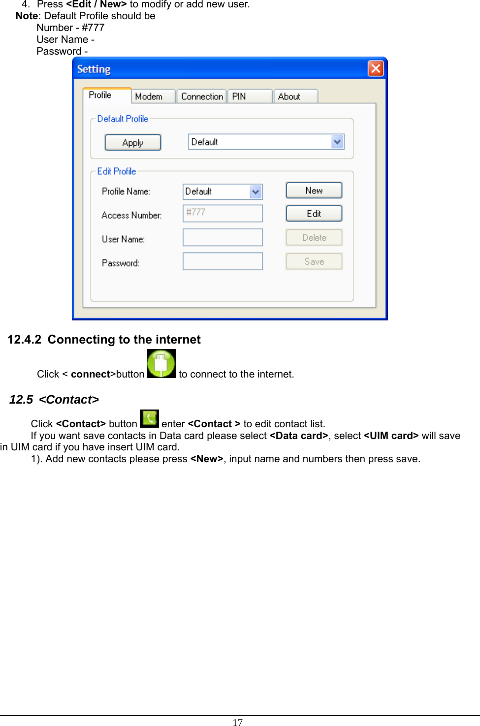 17 4. Press &lt;Edit / New&gt; to modify or add new user. Note: Default Profile should be Number - #777 User Name -  Password -   12.4.2  Connecting to the internet Click &lt; connect&gt;button   to connect to the internet. 12.5 &lt;Contact&gt; Click &lt;Contact&gt; button   enter &lt;Contact &gt; to edit contact list.  If you want save contacts in Data card please select &lt;Data card&gt;, select &lt;UIM card&gt; will save in UIM card if you have insert UIM card.  1). Add new contacts please press &lt;New&gt;, input name and numbers then press save.  