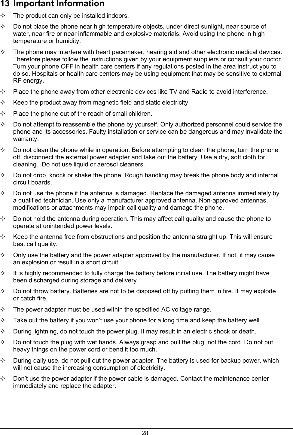 28 13 Important Information   The product can only be installed indoors.   Do not place the phone near high temperature objects, under direct sunlight, near source of water, near fire or near inflammable and explosive materials. Avoid using the phone in high temperature or humidity.   The phone may interfere with heart pacemaker, hearing aid and other electronic medical devices. Therefore please follow the instructions given by your equipment suppliers or consult your doctor. Turn your phone OFF in health care centers if any regulations posted in the area instruct you to do so. Hospitals or health care centers may be using equipment that may be sensitive to external RF energy.   Place the phone away from other electronic devices like TV and Radio to avoid interference.   Keep the product away from magnetic field and static electricity.   Place the phone out of the reach of small children.   Do not attempt to reassemble the phone by yourself. Only authorized personnel could service the phone and its accessories. Faulty installation or service can be dangerous and may invalidate the warranty.   Do not clean the phone while in operation. Before attempting to clean the phone, turn the phone off, disconnect the external power adapter and take out the battery. Use a dry, soft cloth for cleaning.  Do not use liquid or aerosol cleaners.   Do not drop, knock or shake the phone. Rough handling may break the phone body and internal circuit boards.   Do not use the phone if the antenna is damaged. Replace the damaged antenna immediately by a qualified technician. Use only a manufacturer approved antenna. Non-approved antennas, modifications or attachments may impair call quality and damage the phone.   Do not hold the antenna during operation. This may affect call quality and cause the phone to operate at unintended power levels.   Keep the antenna free from obstructions and position the antenna straight up. This will ensure best call quality.   Only use the battery and the power adapter approved by the manufacturer. If not, it may cause an explosion or result in a short circuit.   It is highly recommended to fully charge the battery before initial use. The battery might have been discharged during storage and delivery.   Do not throw battery. Batteries are not to be disposed off by putting them in fire. It may explode or catch fire.   The power adapter must be used within the specified AC voltage range.   Take out the battery if you won’t use your phone for a long time and keep the battery well.   During lightning, do not touch the power plug. It may result in an electric shock or death.   Do not touch the plug with wet hands. Always grasp and pull the plug, not the cord. Do not put heavy things on the power cord or bend it too much.   During daily use, do not pull out the power adapter. The battery is used for backup power, which will not cause the increasing consumption of electricity.   Don’t use the power adapter if the power cable is damaged. Contact the maintenance center immediately and replace the adapter.  
