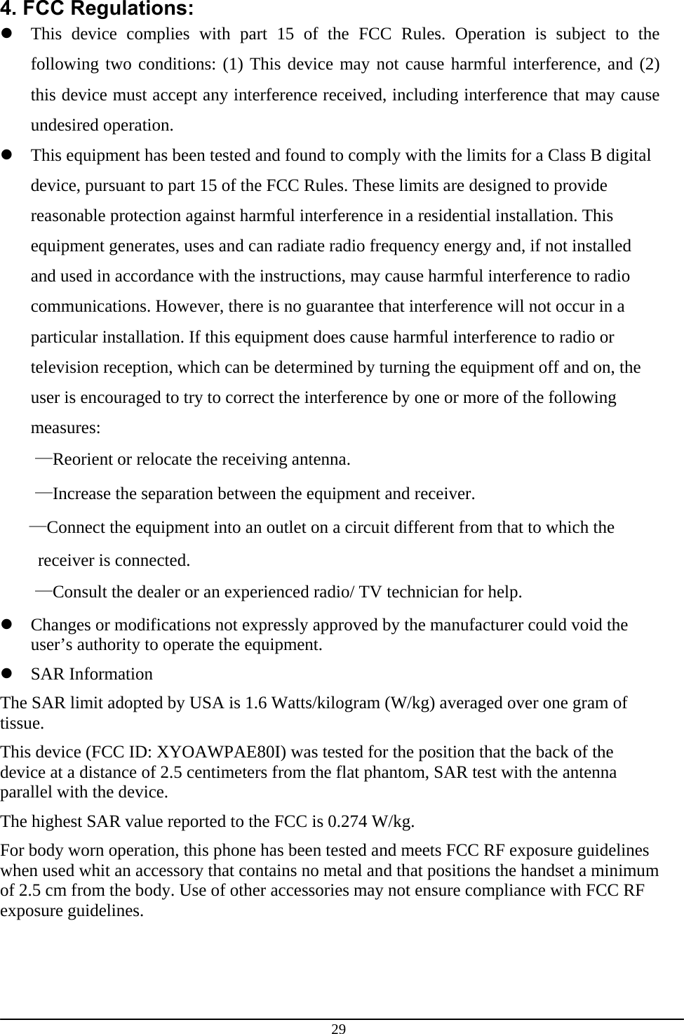 29 4. FCC Regulations:  This device complies with part 15 of the FCC Rules. Operation is subject to the following two conditions: (1) This device may not cause harmful interference, and (2) this device must accept any interference received, including interference that may cause undesired operation.  This equipment has been tested and found to comply with the limits for a Class B digital device, pursuant to part 15 of the FCC Rules. These limits are designed to provide reasonable protection against harmful interference in a residential installation. This equipment generates, uses and can radiate radio frequency energy and, if not installed and used in accordance with the instructions, may cause harmful interference to radio communications. However, there is no guarantee that interference will not occur in a particular installation. If this equipment does cause harmful interference to radio or television reception, which can be determined by turning the equipment off and on, the user is encouraged to try to correct the interference by one or more of the following measures: —Reorient or relocate the receiving antenna. —Increase the separation between the equipment and receiver. —Connect the equipment into an outlet on a circuit different from that to which the receiver is connected. —Consult the dealer or an experienced radio/ TV technician for help.  Changes or modifications not expressly approved by the manufacturer could void the user’s authority to operate the equipment.  SAR Information The SAR limit adopted by USA is 1.6 Watts/kilogram (W/kg) averaged over one gram of tissue. This device (FCC ID: XYOAWPAE80I) was tested for the position that the back of the device at a distance of 2.5 centimeters from the flat phantom, SAR test with the antenna parallel with the device. The highest SAR value reported to the FCC is 0.274 W/kg. For body worn operation, this phone has been tested and meets FCC RF exposure guidelines when used whit an accessory that contains no metal and that positions the handset a minimum of 2.5 cm from the body. Use of other accessories may not ensure compliance with FCC RF exposure guidelines. 