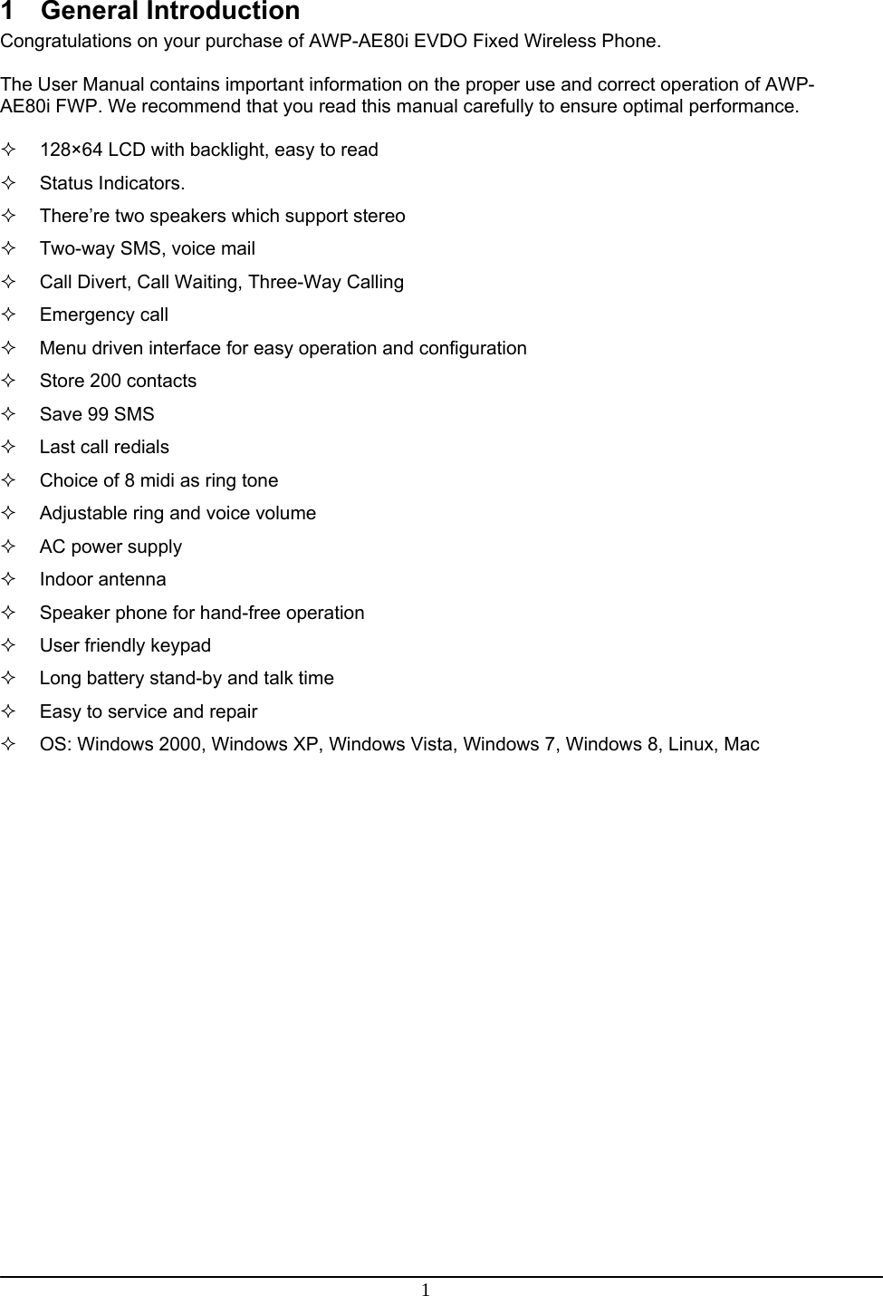  1  1 General Introduction Congratulations on your purchase of AWP-AE80i EVDO Fixed Wireless Phone.  The User Manual contains important information on the proper use and correct operation of AWP-AE80i FWP. We recommend that you read this manual carefully to ensure optimal performance.    128×64 LCD with backlight, easy to read  Status Indicators.   There’re two speakers which support stereo   Two-way SMS, voice mail   Call Divert, Call Waiting, Three-Way Calling  Emergency call   Menu driven interface for easy operation and configuration  Store 200 contacts   Save 99 SMS   Last call redials   Choice of 8 midi as ring tone   Adjustable ring and voice volume  AC power supply  Indoor antenna   Speaker phone for hand-free operation    User friendly keypad   Long battery stand-by and talk time   Easy to service and repair   OS: Windows 2000, Windows XP, Windows Vista, Windows 7, Windows 8, Linux, Mac   