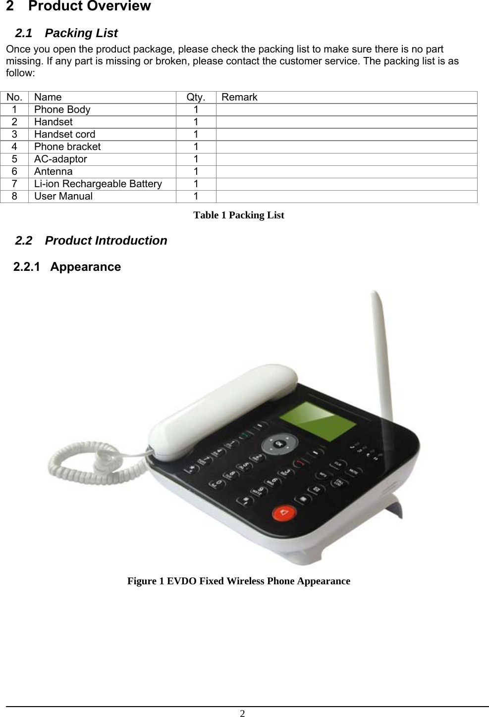 2 2 Product Overview 2.1 Packing List Once you open the product package, please check the packing list to make sure there is no part missing. If any part is missing or broken, please contact the customer service. The packing list is as follow:  No. Name  Qty.  Remark 1 Phone Body  1   2 Handset  1   3  Handset cord   1   4 Phone bracket  1   5 AC-adaptor  1   6 Antenna  1   7 Li-ion Rechargeable Battery  1   8 User Manual  1   Table 1 Packing List 2.2 Product Introduction 2.2.1 Appearance  Figure 1 EVDO Fixed Wireless Phone Appearance          