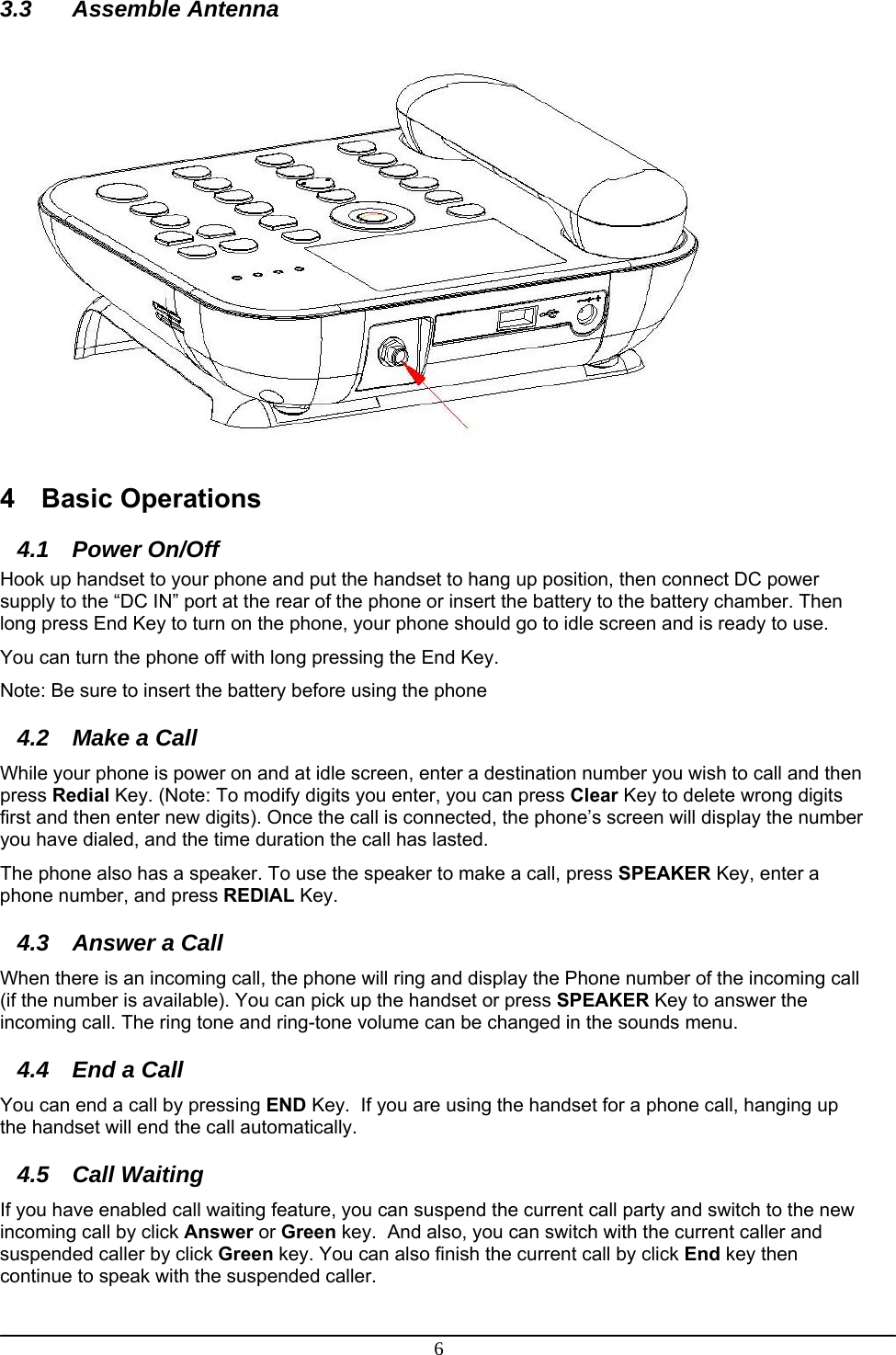 6 3.3 Assemble Antenna  4 Basic Operations 4.1 Power On/Off  Hook up handset to your phone and put the handset to hang up position, then connect DC power supply to the “DC IN” port at the rear of the phone or insert the battery to the battery chamber. Then long press End Key to turn on the phone, your phone should go to idle screen and is ready to use. You can turn the phone off with long pressing the End Key. Note: Be sure to insert the battery before using the phone 4.2  Make a Call  While your phone is power on and at idle screen, enter a destination number you wish to call and then press Redial Key. (Note: To modify digits you enter, you can press Clear Key to delete wrong digits first and then enter new digits). Once the call is connected, the phone’s screen will display the number you have dialed, and the time duration the call has lasted. The phone also has a speaker. To use the speaker to make a call, press SPEAKER Key, enter a phone number, and press REDIAL Key.  4.3  Answer a Call  When there is an incoming call, the phone will ring and display the Phone number of the incoming call (if the number is available). You can pick up the handset or press SPEAKER Key to answer the incoming call. The ring tone and ring-tone volume can be changed in the sounds menu.  4.4  End a Call You can end a call by pressing END Key.  If you are using the handset for a phone call, hanging up the handset will end the call automatically.  4.5 Call Waiting If you have enabled call waiting feature, you can suspend the current call party and switch to the new incoming call by click Answer or Green key.  And also, you can switch with the current caller and suspended caller by click Green key. You can also finish the current call by click End key then continue to speak with the suspended caller. 