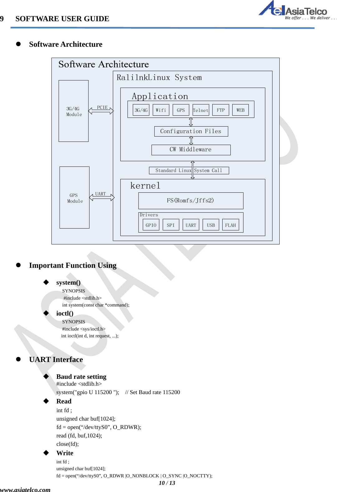   10 / 13 www.asiatelco.com 9   SOFTWARE USER GUIDE    Software Architecture      Important Function Using   system() SYNOPSIS                   #include &lt;stdlib.h&gt;              int system(const char *command);  ioctl() SYNOPSIS              #include &lt;sys/ioctl.h&gt;                  int ioctl(int d, int request, ...);    UART Interface   Baud rate setting #include &lt;stdlib.h&gt; system(&quot;gpio U 115200 &quot;);    // Set Baud rate 115200  Read int fd ; unsigned char buf[1024]; fd = open(“/dev/ttyS0”, O_RDWR); read (fd, buf,1024); close(fd);  Write int fd ; unsigned char buf[1024]; fd = open(“/dev/ttyS0”, O_RDWR |O_NONBLOCK | O_SYNC |O_NOCTTY); 