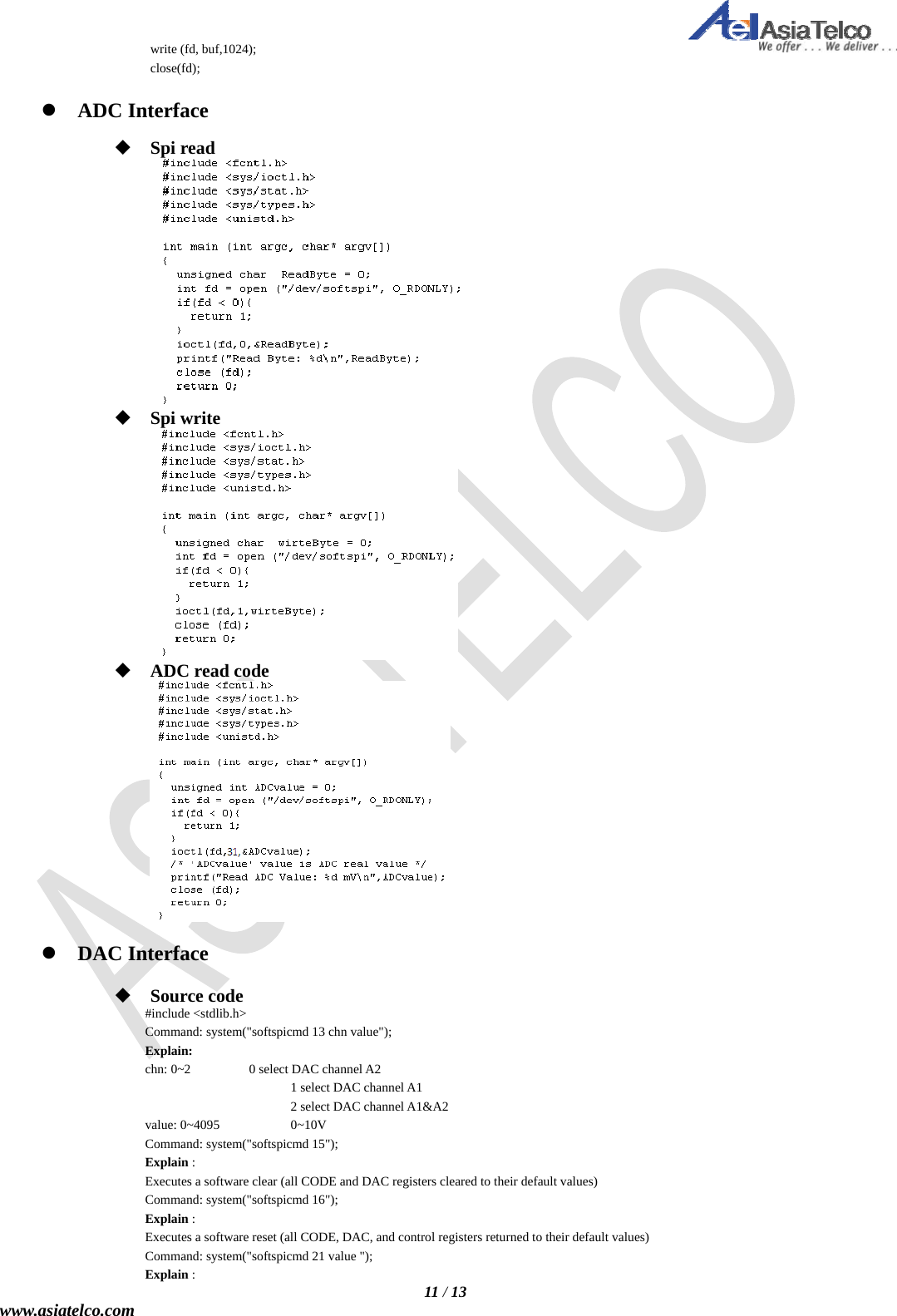   11 / 13 www.asiatelco.com write (fd, buf,1024); close(fd);   ADC Interface   Spi read   Spi write   ADC read code    DAC Interface   Source code #include &lt;stdlib.h&gt; Command: system(&quot;softspicmd 13 chn value&quot;); Explain: chn: 0~2    0 select DAC channel A2                 1 select DAC channel A1                 2 select DAC channel A1&amp;A2 value: 0~4095    0~10V Command: system(&quot;softspicmd 15&quot;); Explain : Executes a software clear (all CODE and DAC registers cleared to their default values) Command: system(&quot;softspicmd 16&quot;); Explain : Executes a software reset (all CODE, DAC, and control registers returned to their default values) Command: system(&quot;softspicmd 21 value &quot;); Explain : 