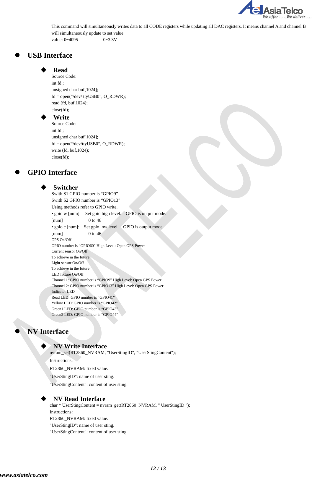   12 / 13 www.asiatelco.com This command will simultaneously writes data to all CODE registers while updating all DAC registers. It means channel A and channel B will simultaneously update to set value. value: 0~4095    0~3.3V   USB Interface   Read Source Code: int fd ; unsigned char buf[1024]; fd = open(“/dev/ ttyUSB0”, O_RDWR); read (fd, buf,1024); close(fd);  Write Source Code: int fd ; unsigned char buf[1024]; fd = open(“/dev/ttyUSB0”, O_RDWR); write (fd, buf,1024); close(fd);   GPIO Interface   Switcher  Swith S1 GPIO number is “GPIO9” Swith S2 GPIO number is “GPIO13” Using methods refer to GPIO write.   • gpio w [num]:    Set gpio high level.    GPIO is output mode. [num]    0 to 46 • gpio c [num]:    Set gpio low level.    GPIO is output mode. [num]    0 to 46 GPS On/Off GPIO number is “GPIO60” High Level: Open GPS Power Current sensor On/Off To achieve in the future Light sensor On/Off To achieve in the future LED fixture On/Off Channel 1: GPIO number is “GPIO9” High Level: Open GPS Power Channel 2: GPIO number is “GPIO13” High Level: Open GPS Power Indicator LED Read LED: GPIO number is “GPIO41”   Yellow LED: GPIO number is “GPIO42” Green1 LED: GPIO number is “GPIO43” Green2 LED: GPIO number is “GPIO44”   NV Interface   NV Write Interface   nvram_set(RT2860_NVRAM, &quot;UserStingID&quot;, &quot;UserStingContent&quot;); Instructions: RT2860_NVRAM: fixed value. &quot;UserStingID&quot;: name of user sting. &quot;UserStingContent&quot;: content of user sting.   NV Read Interface   char * UserStingContent = nvram_get(RT2860_NVRAM, &quot; UserStingID &quot;); Instructions: RT2860_NVRAM: fixed value. &quot;UserStingID&quot;: name of user sting. &quot;UserStingContent&quot;: content of user sting.     