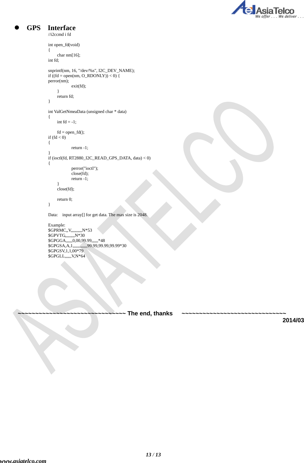   13 / 13 www.asiatelco.com  GPS  Interface //i2ccmd i fd  int open_fd(void) {  char nm[16]; int fd;  snprintf(nm, 16, &quot;/dev/%s&quot;, I2C_DEV_NAME); if ((fd = open(nm, O_RDONLY)) &lt; 0) { perror(nm);    exit(fd);  }  return fd; }  int ValGetNmeaData (unsigned char * data) {   int fd = -1;     fd = open_fd(); if (fd &lt; 0)   {    return -1; } if (ioctl(fd, RT2880_I2C_READ_GPS_DATA, data) &lt; 0)   {    perror(&quot;ioctl&quot;);    close(fd);    return -1;  }  close(fd);   return 0; }  Data:    input array[] for get data. The max size is 2048.  Example: $GPRMC,,V,,,,,,,,,,N*53 $GPVTG,,,,,,,,,N*30 $GPGGA,,,,,,0,00,99.99,,,,,,*48 $GPGSA,A,1,,,,,,,,,,,,,99.99,99.99,99.99*30 $GPGSV,1,1,00*79 $GPGLL,,,,,,V,N*64           ~~~~~~~~~~~~~~~~~~~~~~~~~~~~~~~ The end, thanks      ~~~~~~~~~~~~~~~~~~~~~~~~~~~~~~ 2014/03 