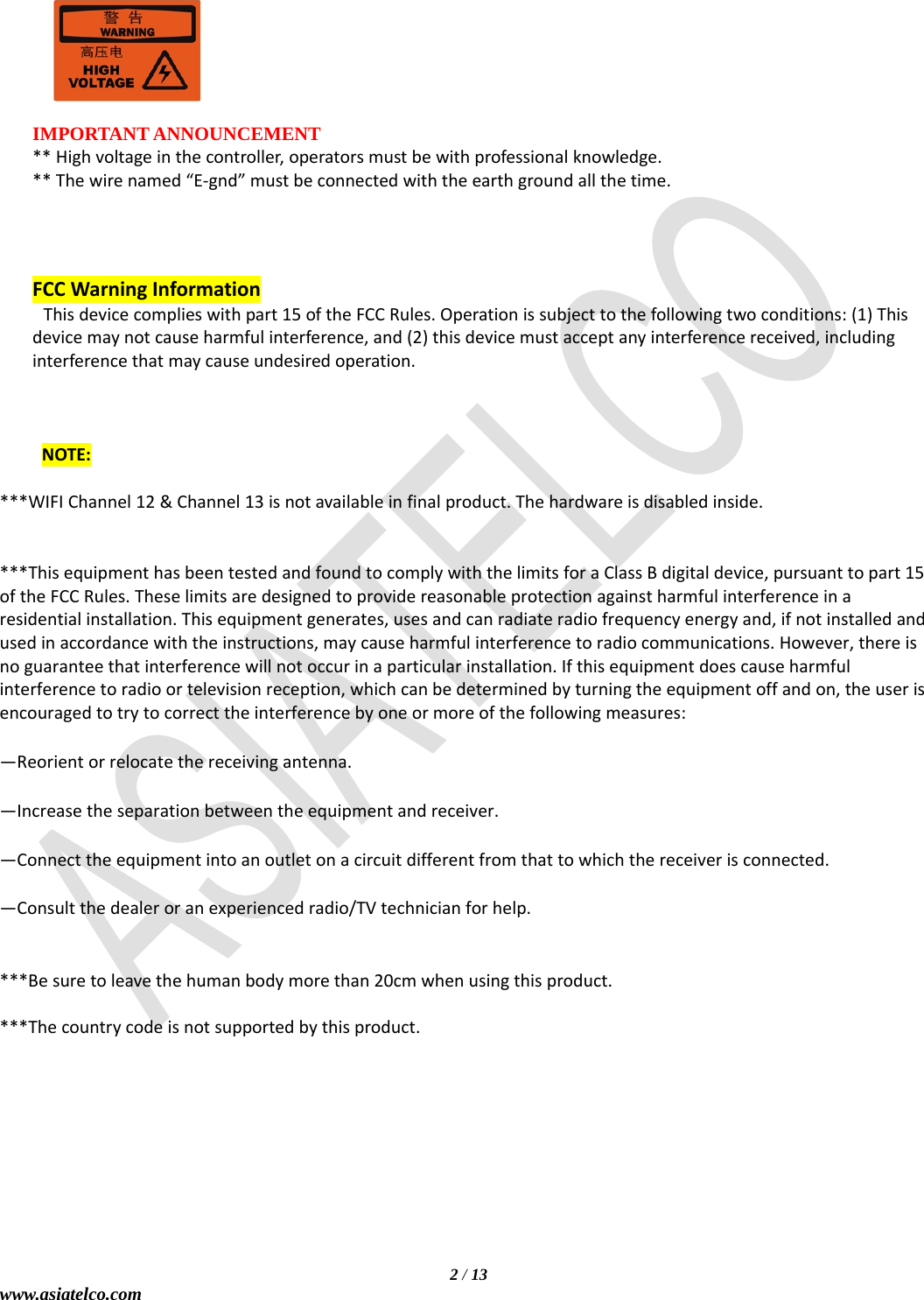   2 / 13 www.asiatelco.com   IMPORTANT ANNOUNCEMENT **Highvoltageinthecontroller,operatorsmustbewithprofessionalknowledge.**Thewirenamed“E‐gnd”mustbeconnectedwiththeearthgroundallthetime.    FCCWarningInformationThisdevicecomplieswithpart15oftheFCCRules.Operationissubjecttothefollowingtwoconditions:(1)Thisdevicemaynotcauseharmfulinterference,and(2)thisdevicemustacceptanyinterferencereceived,includinginterferencethatmaycauseundesiredoperation.NOTE:***WIFIChannel12&amp;Channel13isnotavailableinfinalproduct.Thehardwareisdisabledinside.***ThisequipmenthasbeentestedandfoundtocomplywiththelimitsforaClassBdigitaldevice,pursuanttopart15oftheFCCRules.Theselimitsaredesignedtoprovidereasonableprotectionagainstharmfulinterferenceinaresidentialinstallation.Thisequipmentgenerates,usesandcanradiateradiofrequencyenergyand,ifnotinstalledandusedinaccordancewiththeinstructions,maycauseharmfulinterferencetoradiocommunications.However,thereisnoguaranteethatinterferencewillnotoccurinaparticularinstallation.Ifthisequipmentdoescauseharmfulinterferencetoradioortelevisionreception,whichcanbedeterminedbyturningtheequipmentoffandon,theuserisencouragedtotrytocorrecttheinterferencebyoneormoreofthefollowingmeasures:—Reorientorrelocatethereceivingantenna.—Increasetheseparationbetweentheequipmentandreceiver.—Connecttheequipmentintoanoutletonacircuitdifferentfromthattowhichthereceiverisconnected.—Consultthedealeroranexperiencedradio/TVtechnicianforhelp.***Besuretoleavethehumanbodymorethan20cmwhenusingthisproduct.***Thecountrycodeisnotsupportedbythisproduct.