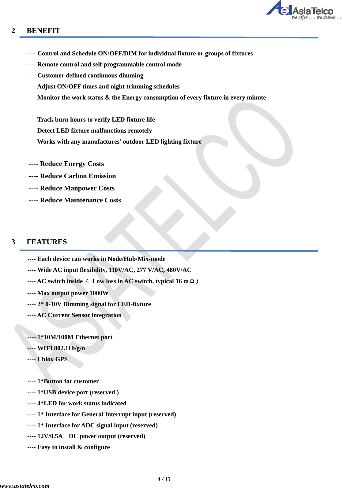   4 / 13 www.asiatelco.com  2   BENEFIT             ---- Control and Schedule ON/OFF/DIM for individual fixture or groups of fixtures           ---- Remote control and self programmable control mode      ---- Customer defined continuous dimming      ---- Adjust ON/OFF times and night trimming schedules      ---- Monitor the work status &amp; the Energy consumption of every fixture in every minute            ---- Track burn hours to verify LED fixture life      ---- Detect LED fixture malfunctions remotely           ---- Works with any manufactures’ outdoor LED lighting fixture        ---- Reduce Energy Costs      ---- Reduce Carbon Emission      ---- Reduce Manpower Costs      ---- Reduce Maintenance Costs     3   FEATURES       ---- Each device can works in Node/Hub/Mix-mode      ---- Wide AC input flexibility, 110V/AC, 277 V/AC, 480V/AC      ---- AC switch inside（  Low loss in AC switch, typical 16 mΩ）      ---- Max output power 1000W           ---- 2* 0-10V Dimming signal for LED-fixture      ---- AC Current Sensor integration       ---- 1*10M/100M Ethernet port      ---- WIFI 802.11b/g/n      ---- Ublox GPS       ---- 1*Button for customer      ---- 1*USB device port (reserved )      ---- 4*LED for work status indicated       ---- 1* Interface for General Interrupt input (reserved)      ---- 1* Interface for ADC signal input (reserved)      ---- 12V/0.5A  DC power output (reserved)      ---- Easy to install &amp; configure   