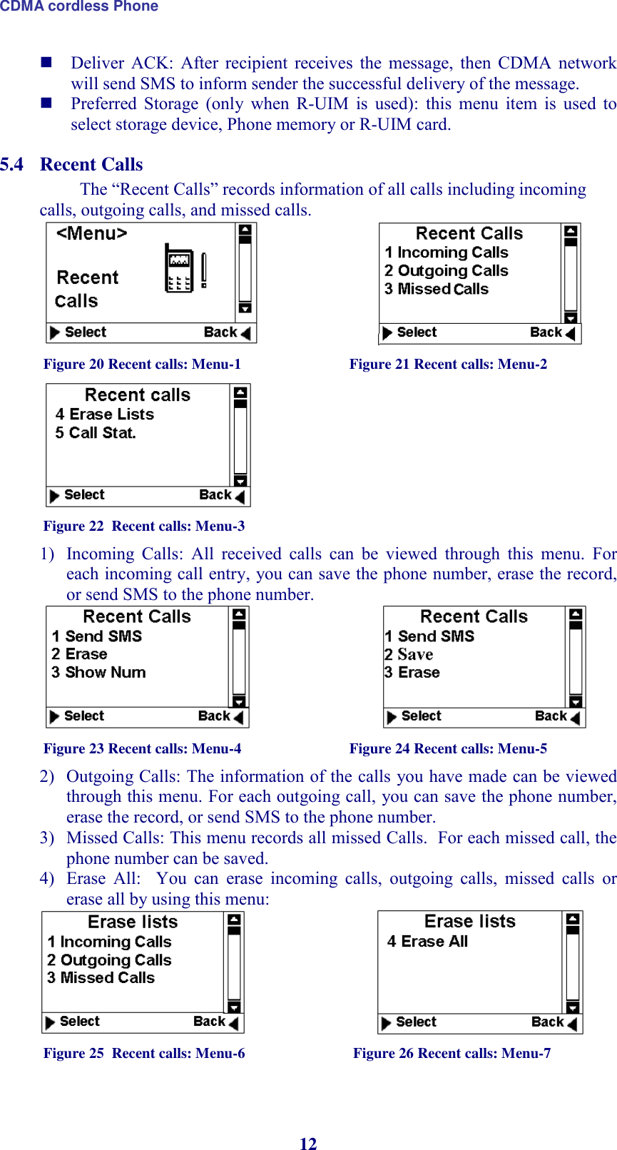 CDMA cordless Phone 12  Deliver  ACK:  After  recipient  receives  the  message,  then  CDMA  network will send SMS to inform sender the successful delivery of the message.  Preferred  Storage  (only  when  R-UIM  is  used):  this  menu  item  is  used  to select storage device, Phone memory or R-UIM card. 5.4 Recent Calls The “Recent Calls” records information of all calls including incoming calls, outgoing calls, and missed calls.                               Figure 20 Recent calls: Menu-1                             Figure 21 Recent calls: Menu-2  Figure 22  Recent calls: Menu-3   1) Incoming  Calls:  All  received  calls  can  be  viewed  through  this  menu.  For each incoming call entry, you can save the phone number, erase the record, or send SMS to the phone number.                                Figure 23 Recent calls: Menu-4                             Figure 24 Recent calls: Menu-5 2) Outgoing Calls: The information of the calls you have made can be viewed through this menu. For each outgoing call, you can save the phone number, erase the record, or send SMS to the phone number. 3) Missed Calls: This menu records all missed Calls.  For each missed call, the phone number can be saved. 4) Erase  All:    You  can  erase  incoming  calls,  outgoing  calls,  missed  calls  or  erase all by using this menu:                                Figure 25  Recent calls: Menu-6                             Figure 26 Recent calls: Menu-7 