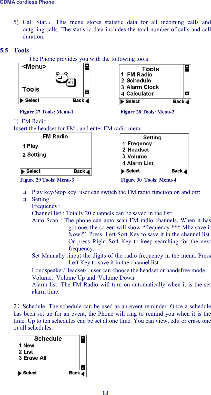 CDMA cordless Phone 13 5) Call  Stat. ：This  menu  stores  statistic  data  for  all  incoming  calls  and outgoing calls. The statistic data includes the total number of calls and call duration. 5.5 Tools  The Phone provides you with the following tools:                    Figure 27 Tools: Menu-1                                     Figure 28 Tools: Menu-2 1)  FM Radio :  Insert the headset for FM , and enter FM radio menu                     Figure 29 Tools: Menu-3                                     Figure 30  Tools: Menu-4   Play key/Stop key: user can switch the FM radio function on and off;  Setting  Frequency :  Channel list : Totally 20 channels can be saved in the list;                                        Auto  Scan :  The  phone can auto  scan  FM  radio  channels.  When  it  has got one, the screen will show “frequency *** Mhz save it Now?”. Press  Left Soft Key to save it in the channel list. Or  press  Right  Soft  Key  to  keep  searching  for  the  next frequency.                      Set Manually :input the digits of the radio frequency in the menu. Press Left Key to save it in the channel list Loudspeaker/Headset：user can choose the headset or handsfree mode; Volume:  Volume Up and  Volume Down Alarm list: The FM Radio will turn on  automatically when  it is  the set alarm time.    2）Schedule: The schedule can be used as an event reminder. Once a schedule has been set  up  for an event, the  Phone will  ring to remind  you when it is the time. Up to ten schedules can be set at one time. You can view, edit or erase one or all schedules.  