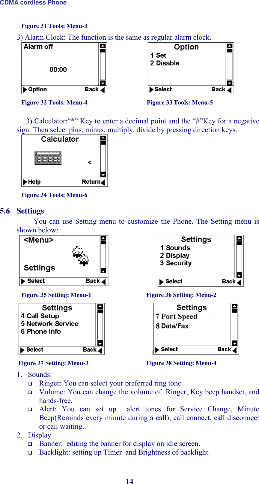 CDMA cordless Phone 14 Figure 31 Tools: Menu-3 3) Alarm Clock: The function is the same as regular alarm clock.                              Figure 32 Tools: Menu-4                                      Figure 33 Tools: Menu-5        3) Calculator:“*” Key to enter a decimal point and the “#”Key for a negative sign. Then select plus, minus, multiply, divide by pressing direction keys.  Figure 34 Tools: Menu-6 5.6 Settings You  can  use Setting  menu  to  customize  the  Phone.  The  Setting  menu  is shown below:                            Figure 35 Setting: Menu-1                                   Figure 36 Setting: Menu-2                                 Figure 37 Setting: Menu-3                                     Figure 38 Setting: Menu-4 1. Sounds:   Ringer: You can select your preferred ring tone.  Volume: You can change the volume of  Ringer, Key beep handset, and hands-free.   Alert:  You  can  set  up    alert  tones  for  Service  Change,  Minute Beep(Reminds every minute during a call), call connect, call disconnect or call waiting..  2. Display   Banner:  editing the banner for display on idle screen.  Backlight: setting up Timer  and Brightness of backlight.  