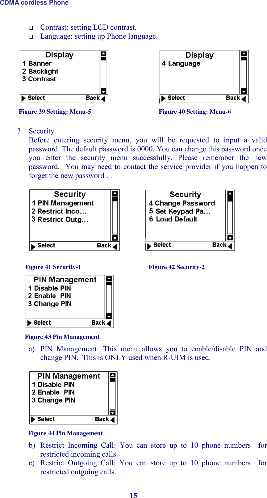 CDMA cordless Phone 15  Contrast: setting LCD contrast.  Language: setting up Phone language.                                                      Figure 39 Setting: Menu-5                                          Figure 40 Setting: Menu-6  3. Security Before  entering  security  menu,  you  will  be  requested  to  input  a  valid password. The default password is 0000. You can change this password once you  enter  the  security  menu  successfully.  Please  remember  the  new password.   You may  need to  contact the  service provider if  you happen to forget the new password . .                                                 Figure 41 Security-1                                          Figure 42 Security-2                               Figure 43 Pin Management               a) PIN  Management:  This  menu  allows  you  to  enable/disable  PIN  and change PIN.  This is ONLY used when R-UIM is used.     Figure 44 Pin Management  b) Restrict  Incoming  Call:  You  can  store  up  to  10  phone  numbers    for restricted incoming calls.  c) Restrict  Outgoing  Call:  You  can  store  up  to  10  phone  numbers    for restricted outgoing calls.  