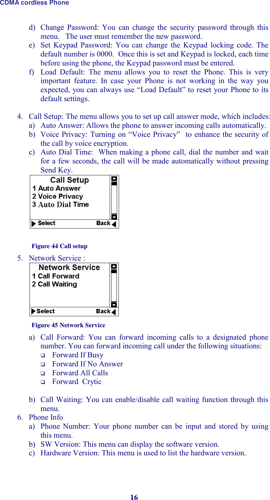 CDMA cordless Phone 16 d) Change  Password:  You  can  change  the  security  password  through  this menu.   The user must remember the new password.  e) Set  Keypad  Password:  You  can  change  the  Keypad  locking  code.  The default number is 0000.  Once this is set and Keypad is locked, each time before using the phone, the Keypad password must be entered. f) Load  Default:  The  menu  allows  you  to  reset  the  Phone.  This  is  very important  feature.  In  case  your  Phone  is  not  working  in  the  way  you expected, you can always use “Load Default” to reset your Phone to its default settings.   4. Call Setup: The menu allows you to set up call answer mode, which includes: a) Auto Answer: Allows the phone to answer incoming calls automatically. b) Voice Privacy: Turning  on  “Voice Privacy”   to enhance the security of  the call by voice encryption. c) Auto Dial Time:  When making a phone call, dial the number and wait for a few seconds, the call will be made automatically without pressing Send Key.     Figure 44 Call setup 5. Network Service :   Figure 45 Network Service a) Call  Forward:  You  can  forward  incoming  calls  to  a  designated  phone number. You can forward incoming call under the following situations:  Forward If Busy  Forward If No Answer  Forward All Calls   Forward  Crytic  b) Call Waiting: You can enable/disable call waiting function through this menu. 6. Phone Info   a) Phone  Number:  Your  phone  number  can  be  input  and  stored  by  using this menu. b) SW Version: This menu can display the software version. c) Hardware Version: This menu is used to list the hardware version. 
