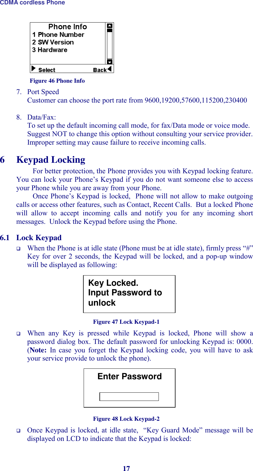 CDMA cordless Phone 17  Figure 46 Phone Info 7. Port Speed Customer can choose the port rate from 9600,19200,57600,115200,230400  8. Data/Fax:  To set up the default incoming call mode, for fax/Data mode or voice mode.  Suggest NOT to change this option without consulting your service provider. Improper setting may cause failure to receive incoming calls. 6 Keypad Locking For better protection, the Phone provides you with Keypad locking feature.  You can lock  your Phone’s Keypad if you do not want someone else to access your Phone while you are away from your Phone. Once Phone’s Keypad is locked,  Phone will not allow to make outgoing calls or access other features, such as Contact, Recent Calls.  But a locked Phone will  allow  to  accept  incoming  calls  and  notify  you  for  any  incoming  short messages.  Unlock the Keypad before using the Phone. 6.1 Lock Keypad  When the Phone is at idle state (Phone must be at idle state), firmly press “#” Key for over  2 seconds,  the Keypad will  be locked,  and a pop-up  window will be displayed as following:       Figure 47 Lock Keypad-1  When  any  Key  is  pressed  while  Keypad  is  locked,  Phone  will  show  a password dialog box. The default password for unlocking Keypad is: 0000. (Note:  In  case  you  forget  the  Keypad  locking  code,  you  will  have  to  ask your service provide to unlock the phone).        Figure 48 Lock Keypad-2  Once Keypad is locked, at  idle state,   “Key Guard  Mode” message will be displayed on LCD to indicate that the Keypad is locked: Key Locked. Input Password to unlock Enter Password -------- 