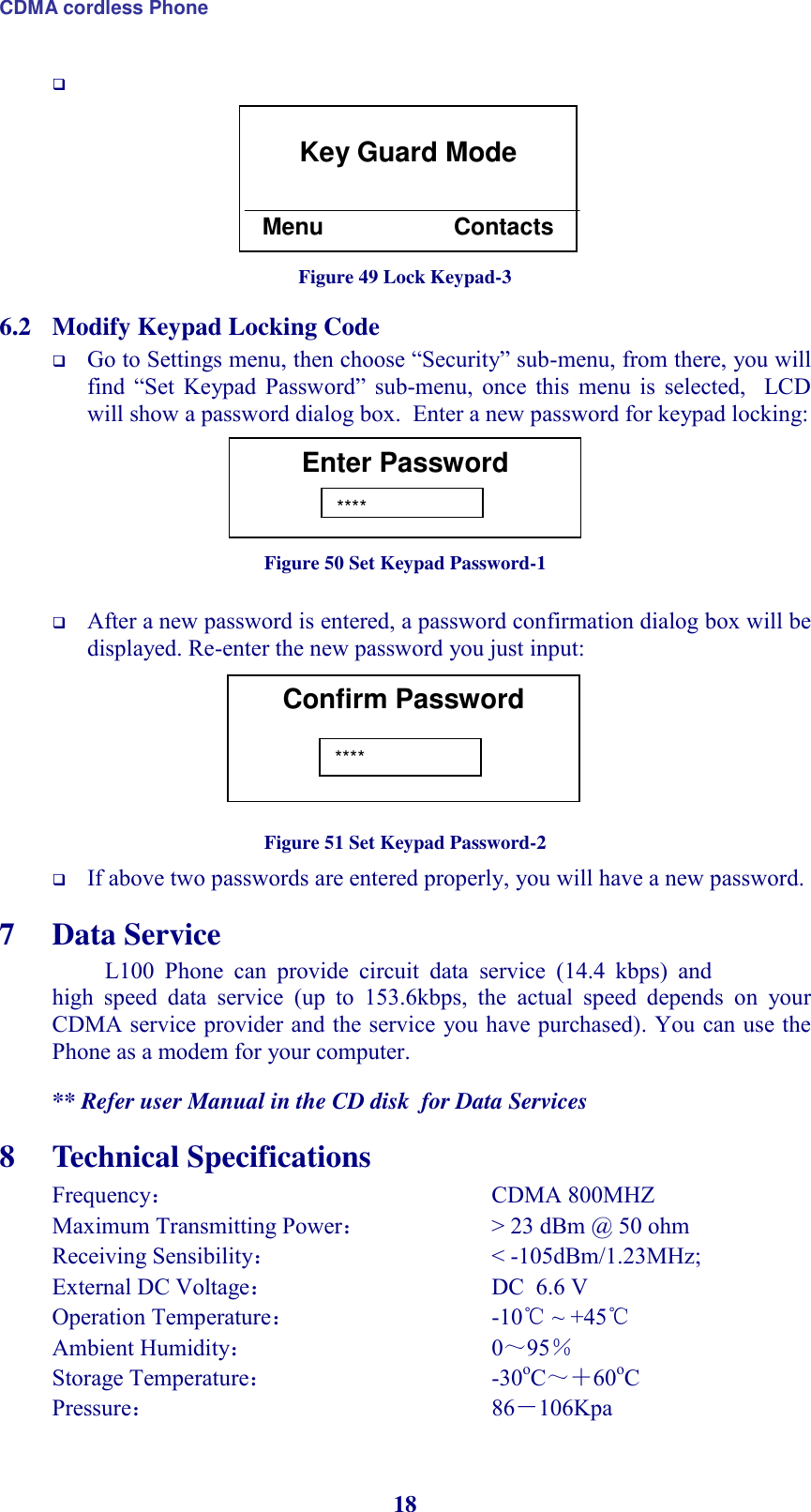 CDMA cordless Phone 18          Figure 49 Lock Keypad-3 6.2 Modify Keypad Locking Code  Go to Settings menu, then choose “Security” sub-menu, from there, you will find  “Set  Keypad  Password”  sub-menu,  once  this  menu  is  selected,    LCD will show a password dialog box.  Enter a new password for keypad locking:      Figure 50 Set Keypad Password-1   After a new password is entered, a password confirmation dialog box will be displayed. Re-enter the new password you just input:        Figure 51 Set Keypad Password-2  If above two passwords are entered properly, you will have a new password.  7 Data Service L100  Phone  can  provide  circuit  data  service  (14.4  kbps)  and high  speed  data  service  (up  to  153.6kbps,  the  actual  speed  depends  on  your CDMA service provider and the service you have purchased). You can use the Phone as a modem for your computer.  ** Refer user Manual in the CD disk  for Data Services 8 Technical Specifications Frequency：               CDMA 800MHZ  Maximum Transmitting Power：       &gt; 23 dBm @ 50 ohm Receiving Sensibility：           &lt; -105dBm/1.23MHz; External DC Voltage：              DC  6.6 V Operation Temperature：          -10℃ ~ +45℃ Ambient Humidity：              0～95％ Storage Temperature：            -30oC～＋60oC Pressure：               86－106Kpa  Key Guard Mode   Menu                    Contacts Enter Password  **** Confirm Password  **** 