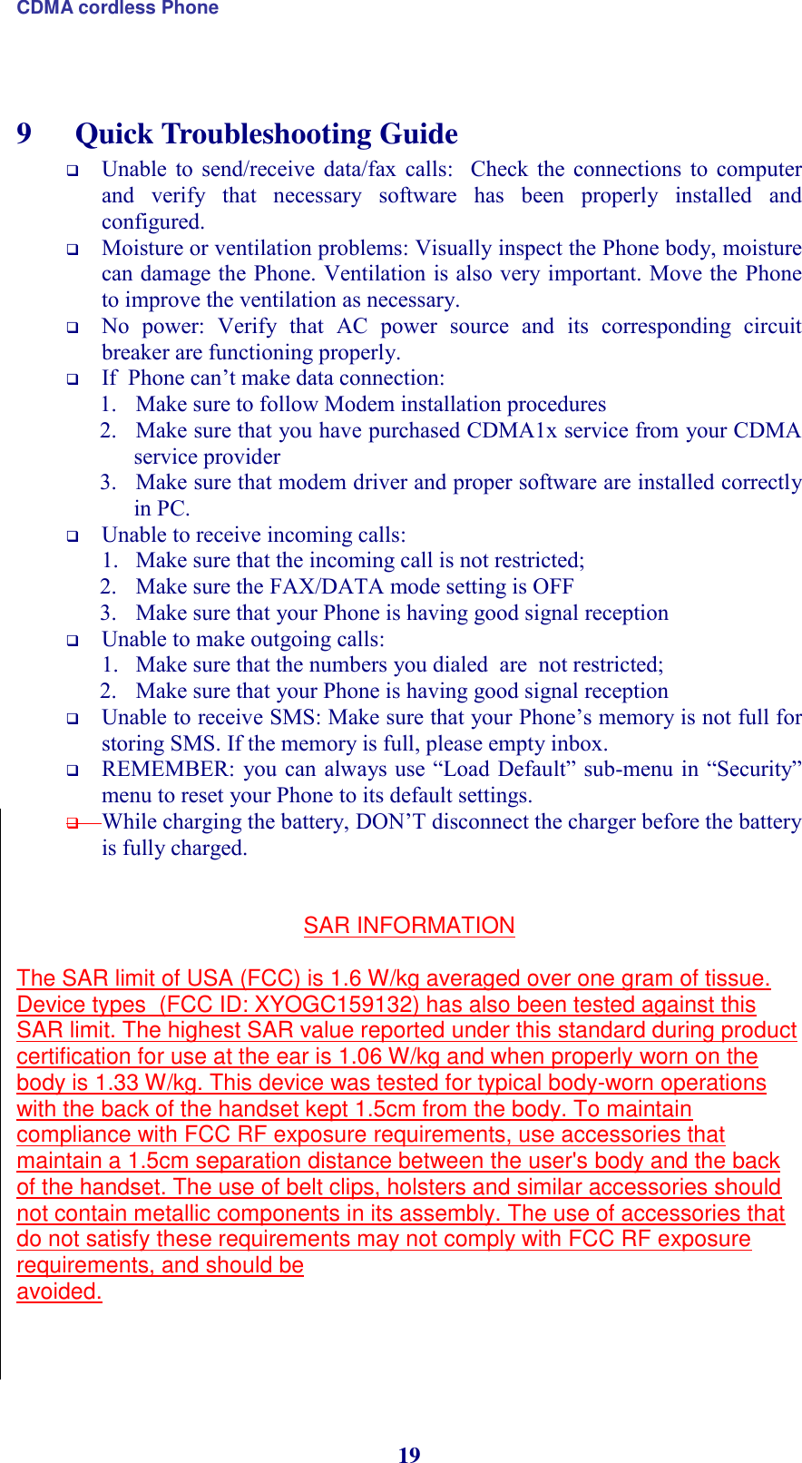 CDMA cordless Phone 19  9  Quick Troubleshooting Guide  Unable  to  send/receive  data/fax  calls:    Check  the  connections  to  computer and  verify  that  necessary  software  has  been  properly  installed  and configured.  Moisture or ventilation problems: Visually inspect the Phone body, moisture can damage the Phone. Ventilation is also very important. Move the Phone to improve the ventilation as necessary.  No  power:  Verify  that  AC  power  source  and  its  corresponding  circuit breaker are functioning properly.  If  Phone can’t make data connection: 1. Make sure to follow Modem installation procedures  2. Make sure that you have purchased CDMA1x service from your CDMA service provider 3. Make sure that modem driver and proper software are installed correctly in PC.   Unable to receive incoming calls:  1. Make sure that the incoming call is not restricted;  2. Make sure the FAX/DATA mode setting is OFF 3. Make sure that your Phone is having good signal reception  Unable to make outgoing calls:  1. Make sure that the numbers you dialed  are  not restricted; 2. Make sure that your Phone is having good signal reception  Unable to receive SMS: Make sure that your Phone’s memory is not full for storing SMS. If the memory is full, please empty inbox.  REMEMBER: you can  always use “Load Default” sub-menu  in  “Security” menu to reset your Phone to its default settings.  While charging the battery, DON’T disconnect the charger before the battery is fully charged.    SAR INFORMATION  The SAR limit of USA (FCC) is 1.6 W/kg averaged over one gram of tissue. Device types  (FCC ID: XYOGC159132) has also been tested against this SAR limit. The highest SAR value reported under this standard during product certification for use at the ear is 1.06 W/kg and when properly worn on the body is 1.33 W/kg. This device was tested for typical body-worn operations with the back of the handset kept 1.5cm from the body. To maintain compliance with FCC RF exposure requirements, use accessories that maintain a 1.5cm separation distance between the user&apos;s body and the back of the handset. The use of belt clips, holsters and similar accessories should not contain metallic components in its assembly. The use of accessories that do not satisfy these requirements may not comply with FCC RF exposure requirements, and should be avoided.    