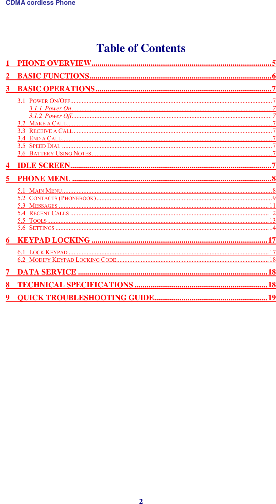 CDMA cordless Phone 2   Table of Contents 1 PHONE OVERVIEW ............................................................................................ 5 2 BASIC FUNCTIONS ............................................................................................. 6 3 BASIC OPERATIONS .......................................................................................... 7 3.1 POWER ON/OFF ........................................................................................................................... 7 3.1.1 Power On .......................................................................................................................... 7 3.1.2 Power Off .......................................................................................................................... 7 3.2 MAKE A CALL ............................................................................................................................. 7 3.3 RECEIVE A CALL ......................................................................................................................... 7 3.4 END A CALL ................................................................................................................................ 7 3.5 SPEED DIAL ................................................................................................................................ 7 3.6 BATTERY USING NOTES .............................................................................................................. 7 4 IDLE SCREEN ....................................................................................................... 7 5 PHONE MENU ...................................................................................................... 8 5.1 MAIN MENU ................................................................................................................................ 8 5.2 CONTACTS (PHONEBOOK) ........................................................................................................... 9 5.3 MESSAGES ................................................................................................................................ 11 5.4 RECENT CALLS ......................................................................................................................... 12 5.5 TOOLS ....................................................................................................................................... 13 5.6 SETTINGS .................................................................................................................................. 14 6 KEYPAD LOCKING .......................................................................................... 17 6.1 LOCK KEYPAD .......................................................................................................................... 17 6.2 MODIFY KEYPAD LOCKING CODE ............................................................................................. 18 7 DATA SERVICE ................................................................................................. 18 8 TECHNICAL SPECIFICATIONS .................................................................... 18 9 QUICK TROUBLESHOOTING GUIDE .......................................................... 19      
