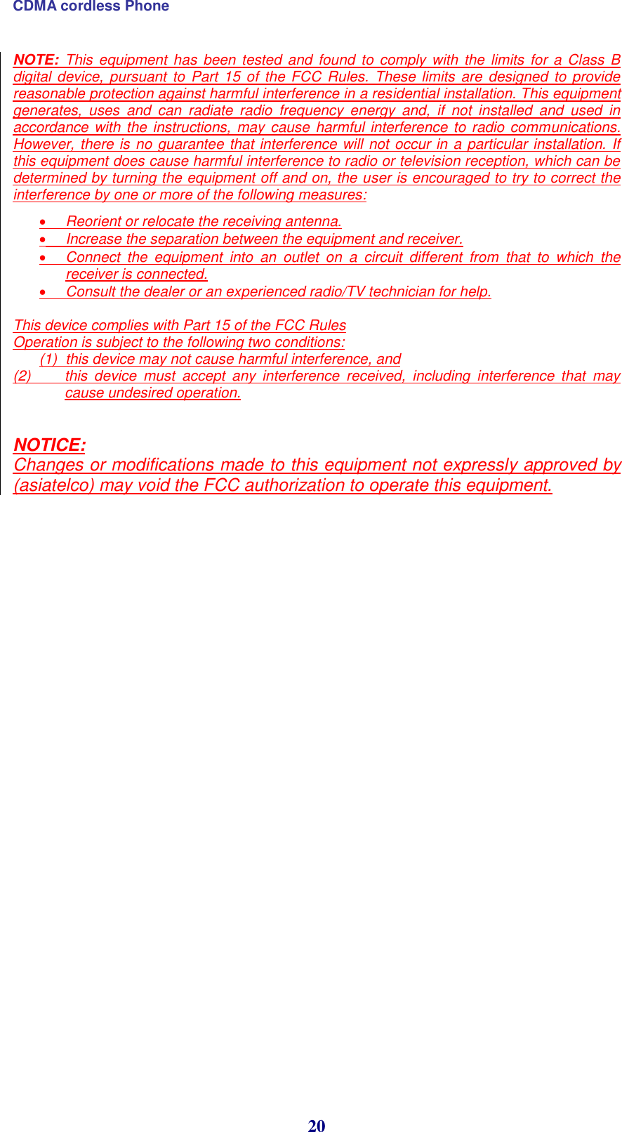 CDMA cordless Phone 20 NOTE:  This equipment has  been tested and found to comply with the limits for a  Class  B digital device, pursuant to Part 15  of  the FCC Rules. These limits are  designed to provide reasonable protection against harmful interference in a residential installation. This equipment generates,  uses  and  can  radiate  radio  frequency  energy  and,  if  not  installed  and  used  in accordance with the instructions, may cause harmful interference to radio communications. However, there is no guarantee that interference will not occur in a particular installation. If this equipment does cause harmful interference to radio or television reception, which can be determined by turning the equipment off and on, the user is encouraged to try to correct the interference by one or more of the following measures:   Reorient or relocate the receiving antenna.   Increase the separation between the equipment and receiver.   Connect  the  equipment  into  an  outlet  on  a  circuit  different  from  that  to  which  the receiver is connected.   Consult the dealer or an experienced radio/TV technician for help.   This device complies with Part 15 of the FCC Rules  Operation is subject to the following two conditions:  (1)  this device may not cause harmful interference, and  (2)  this  device  must  accept  any  interference  received,  including  interference  that  may cause undesired operation.    NOTICE:  Changes or modifications made to this equipment not expressly approved by (asiatelco) may void the FCC authorization to operate this equipment.   